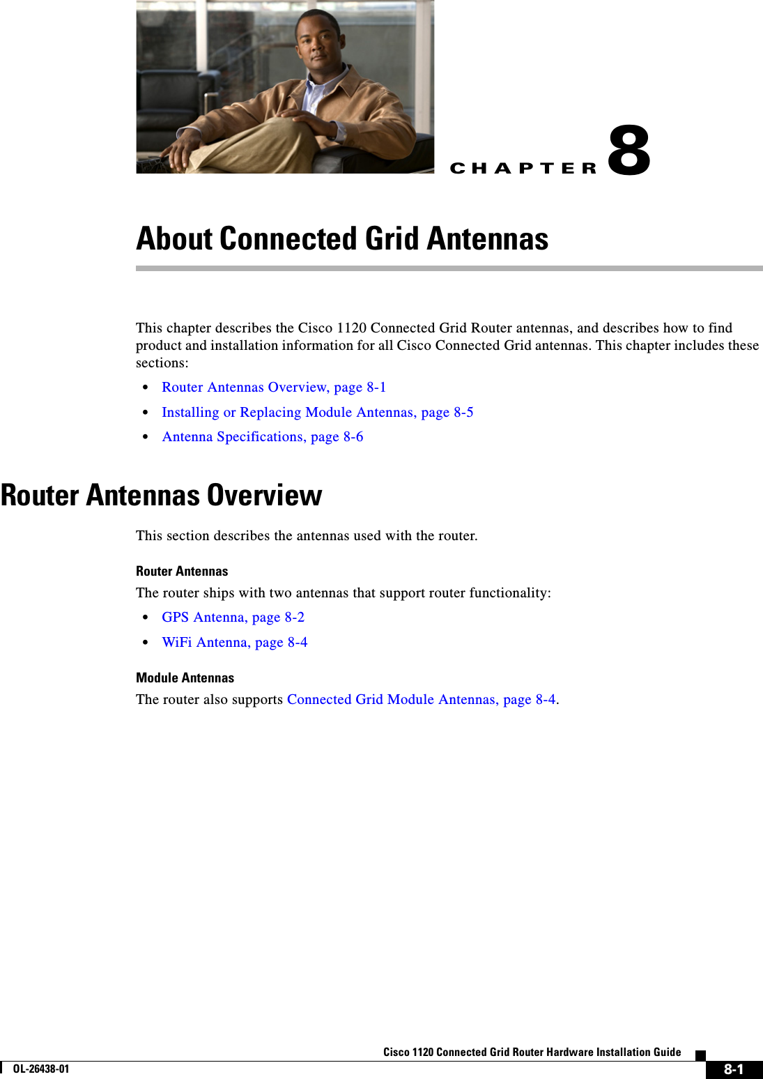 CHAPTER 8-1Cisco 1120 Connected Grid Router Hardware Installation GuideOL-26438-018About Connected Grid AntennasThis chapter describes the Cisco 1120 Connected Grid Router antennas, and describes how to find product and installation information for all Cisco Connected Grid antennas. This chapter includes these sections:•Router Antennas Overview, page 8-1•Installing or Replacing Module Antennas, page 8-5•Antenna Specifications, page 8-6Router Antennas Overview This section describes the antennas used with the router. Router AntennasThe router ships with two antennas that support router functionality:•GPS Antenna, page 8-2•WiFi Antenna, page 8-4Module AntennasThe router also supports Connected Grid Module Antennas, page 8-4. 
