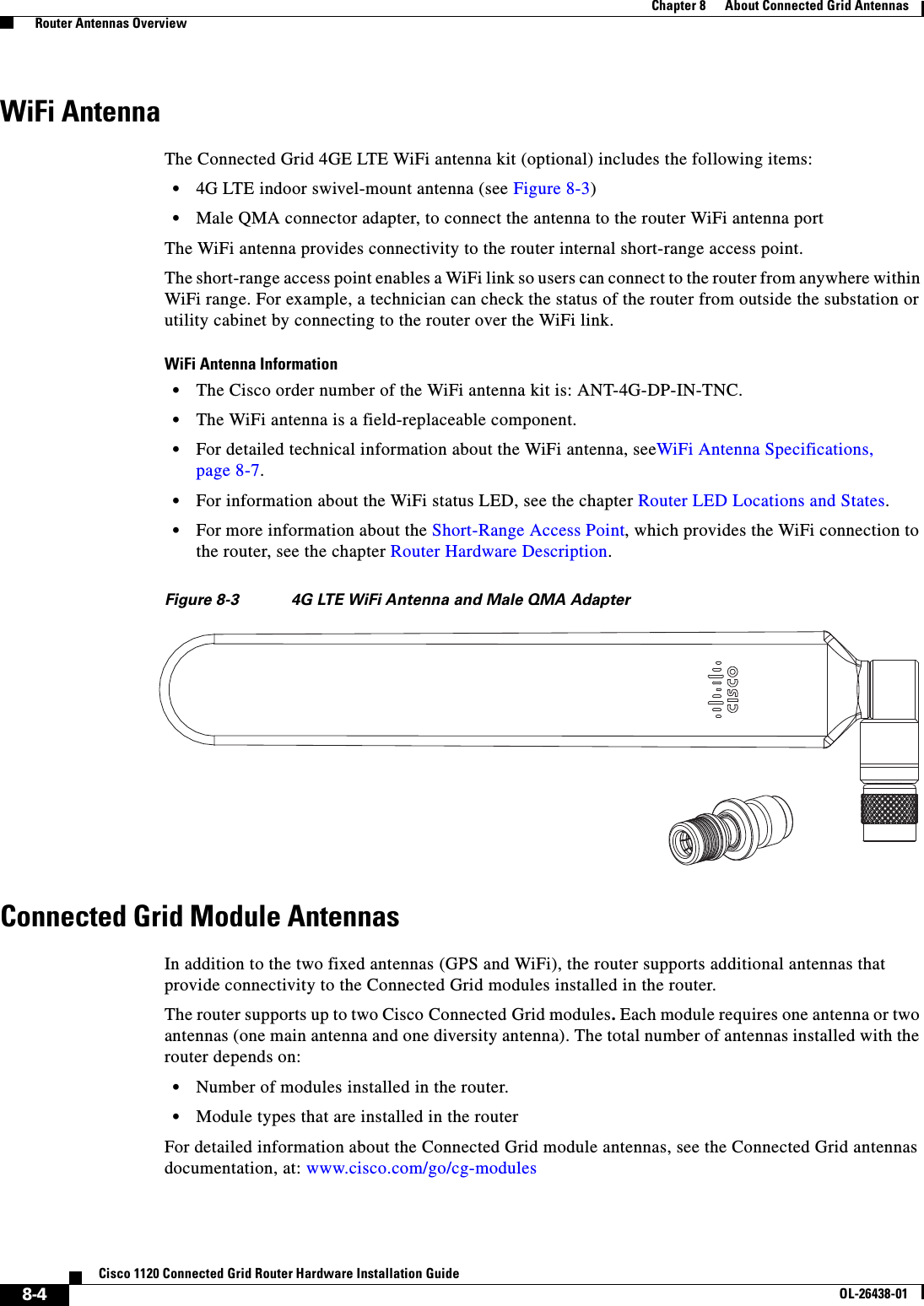  8-4Cisco 1120 Connected Grid Router Hardware Installation GuideOL-26438-01Chapter 8      About Connected Grid Antennas  Router Antennas OverviewWiFi AntennaThe Connected Grid 4GE LTE WiFi antenna kit (optional) includes the following items:•4G LTE indoor swivel-mount antenna (see Figure 8-3)•Male QMA connector adapter, to connect the antenna to the router WiFi antenna portThe WiFi antenna provides connectivity to the router internal short-range access point. The short-range access point enables a WiFi link so users can connect to the router from anywhere within WiFi range. For example, a technician can check the status of the router from outside the substation or utility cabinet by connecting to the router over the WiFi link.WiFi Antenna Information•The Cisco order number of the WiFi antenna kit is: ANT-4G-DP-IN-TNC.•The WiFi antenna is a field-replaceable component.•For detailed technical information about the WiFi antenna, seeWiFi Antenna Specifications, page 8-7. •For information about the WiFi status LED, see the chapter Router LED Locations and States.•For more information about the Short-Range Access Point, which provides the WiFi connection to the router, see the chapter Router Hardware Description.Figure 8-3 4G LTE WiFi Antenna and Male QMA AdapterConnected Grid Module AntennasIn addition to the two fixed antennas (GPS and WiFi), the router supports additional antennas that provide connectivity to the Connected Grid modules installed in the router. The router supports up to two Cisco Connected Grid modules. Each module requires one antenna or two antennas (one main antenna and one diversity antenna). The total number of antennas installed with the router depends on:•Number of modules installed in the router.•Module types that are installed in the routerFor detailed information about the Connected Grid module antennas, see the Connected Grid antennas documentation, at: www.cisco.com/go/cg-modules 