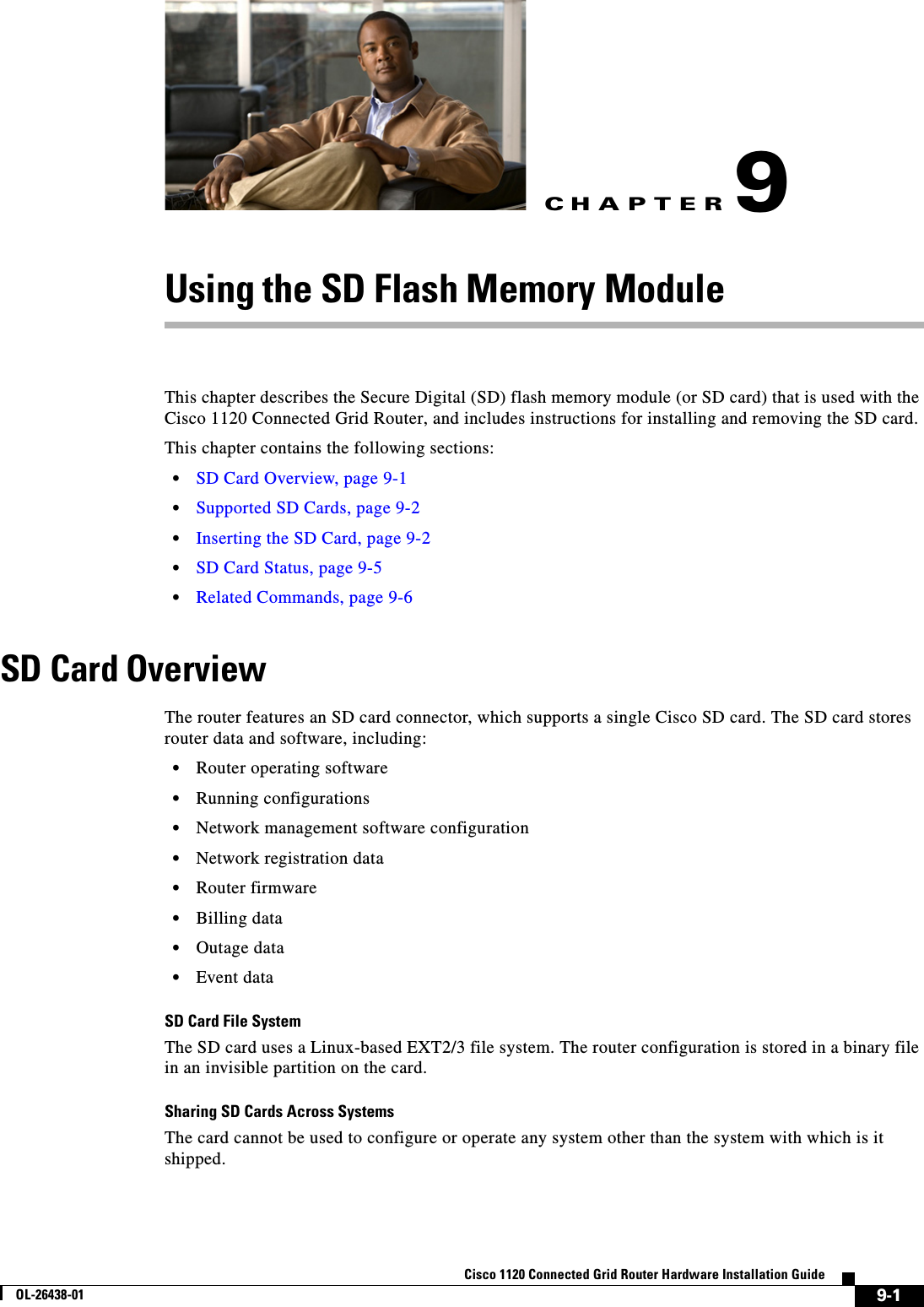 CHAPTER 9-1Cisco 1120 Connected Grid Router Hardware Installation GuideOL-26438-019Using the SD Flash Memory ModuleThis chapter describes the Secure Digital (SD) flash memory module (or SD card) that is used with the Cisco 1120 Connected Grid Router, and includes instructions for installing and removing the SD card. This chapter contains the following sections:•SD Card Overview, page 9-1•Supported SD Cards, page 9-2•Inserting the SD Card, page 9-2•SD Card Status, page 9-5 •Related Commands, page 9-6SD Card OverviewThe router features an SD card connector, which supports a single Cisco SD card. The SD card stores router data and software, including:•Router operating software•Running configurations•Network management software configuration•Network registration data•Router firmware•Billing data•Outage data•Event dataSD Card File SystemThe SD card uses a Linux-based EXT2/3 file system. The router configuration is stored in a binary file in an invisible partition on the card.Sharing SD Cards Across SystemsThe card cannot be used to configure or operate any system other than the system with which is it shipped.