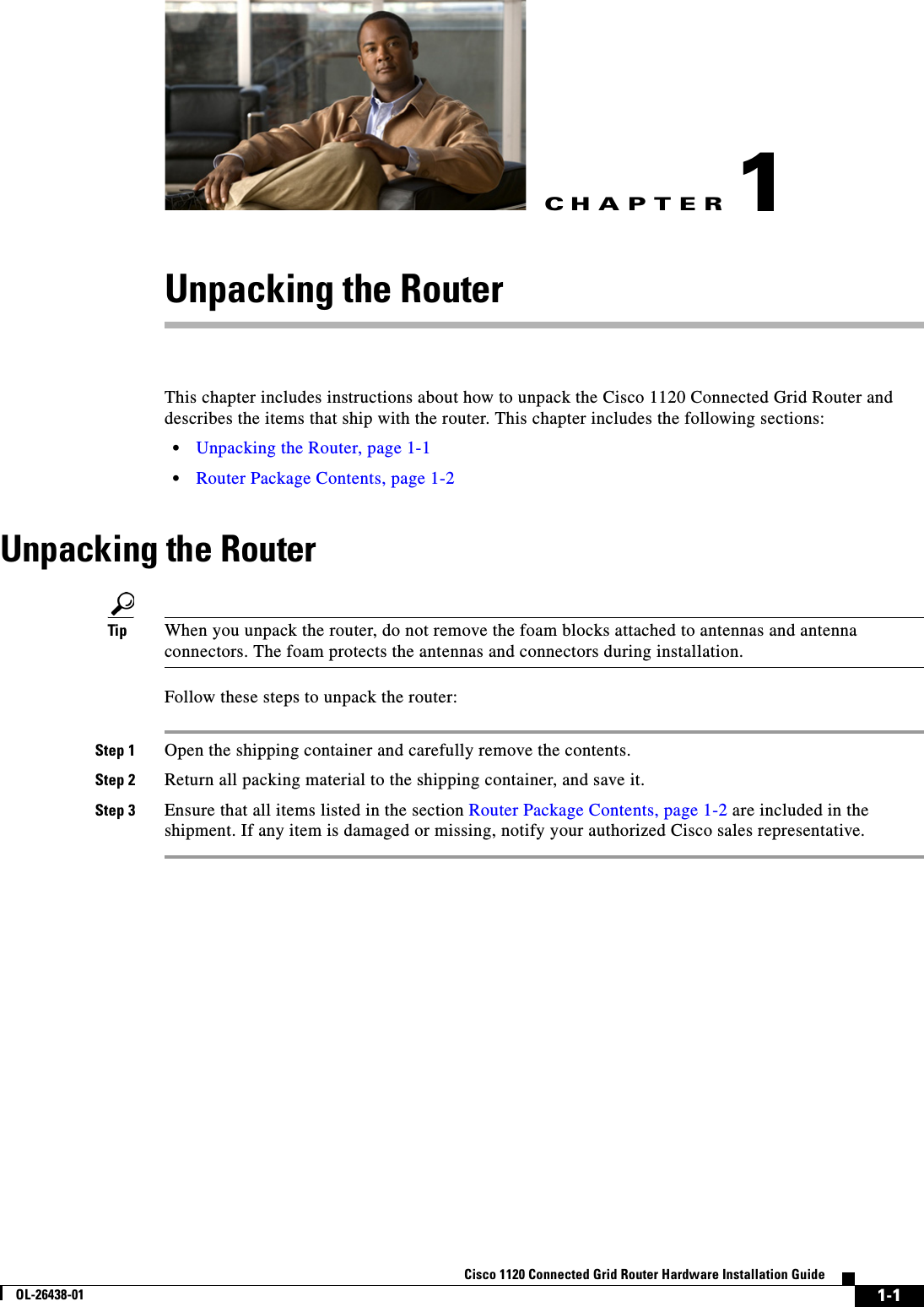 CHAPTER 1-1Cisco 1120 Connected Grid Router Hardware Installation GuideOL-26438-011Unpacking the RouterThis chapter includes instructions about how to unpack the Cisco 1120 Connected Grid Router and describes the items that ship with the router. This chapter includes the following sections:•Unpacking the Router, page 1-1•Router Package Contents, page 1-2Unpacking the RouterTip When you unpack the router, do not remove the foam blocks attached to antennas and antenna connectors. The foam protects the antennas and connectors during installation.Follow these steps to unpack the router:Step 1 Open the shipping container and carefully remove the contents.Step 2 Return all packing material to the shipping container, and save it.Step 3 Ensure that all items listed in the section Router Package Contents, page 1-2 are included in the shipment. If any item is damaged or missing, notify your authorized Cisco sales representative.