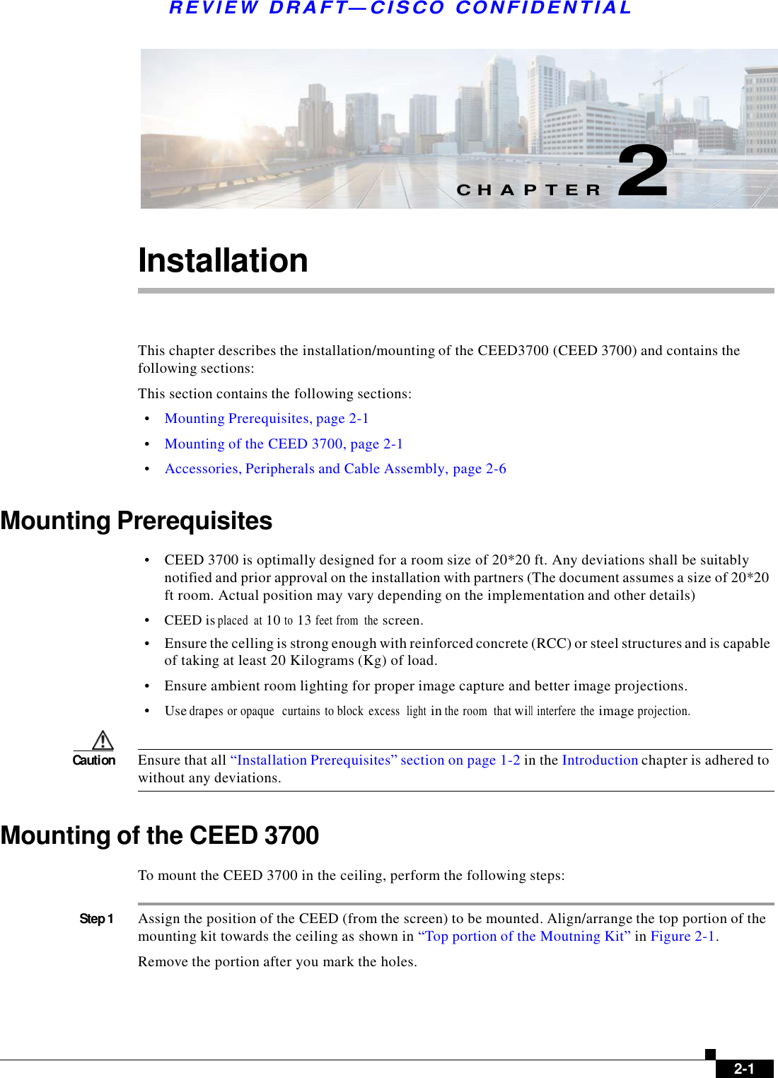  R E V I E W  DR AFT — CISC O  C O NF IDE N TIAL          C H A P T E R  2   Installation     This chapter describes the installation/mounting of the CEED3700 (CEED 3700) and contains the following sections: This section contains the following sections:  •    Mounting Prerequisites, page 2-1  •    Mounting of the CEED 3700, page 2-1  •    Accessories, Peripherals and Cable Assembly, page 2-6   Mounting Prerequisites  •    CEED 3700 is optimally designed for a room size of 20*20 ft. Any deviations shall be suitably notified and prior approval on the installation with partners (The document assumes a size of 20*20 ft room. Actual position may vary depending on the implementation and other details)  •    CEED is placed  at 10 to 13 feet from  the screen. •    Ensure the celling is strong enough with reinforced concrete (RCC) or steel structures and is capable of taking at least 20 Kilograms (Kg) of load.  •    Ensure ambient room lighting for proper image capture and better image projections.  •    Use drapes or opaque   curtains  to block  excess  light in the room  that will interfere  the image projection.   Caution  Ensure that all “Installation Prerequisites” section on page 1-2 in the Introduction chapter is adhered to without any deviations.   Mounting of the CEED 3700  To mount the CEED 3700 in the ceiling, perform the following steps:   Step 1  Assign the position of the CEED (from the screen) to be mounted. Align/arrange the top portion of the mounting kit towards the ceiling as shown in “Top portion of the Moutning Kit” in Figure 2-1.  Remove the portion after you mark the holes.          2-1 