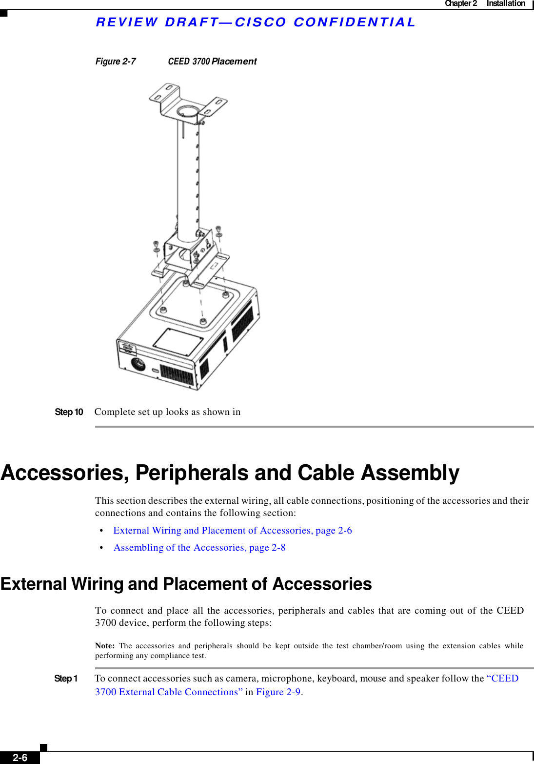 Chapter 2  Installation    R E V IE W  DRAFT— CISC O  C O N F ID E NT IA L    Figure 2-7 CEED 3700 Placement    Step 10  Complete set up looks as shown in     Accessories, Peripherals and Cable Assembly  This section describes the external wiring, all cable connections, positioning of the accessories and their connections and contains the following section:  •    External Wiring and Placement of Accessories, page 2-6  •    Assembling of the Accessories, page 2-8   External Wiring and Placement of Accessories  To connect and place all the  accessories, peripherals and cables that are  coming out of  the  CEED 3700 device, perform the following steps:  Note:  The  accessories  and  peripherals  should  be  kept  outside  the  test  chamber/room  using  the  extension  cables  while performing any compliance test.  Step 1  To connect accessories such as camera, microphone, keyboard, mouse and speaker follow the “CEED    3700 External Cable Connections” in Figure 2-9.         2-6   