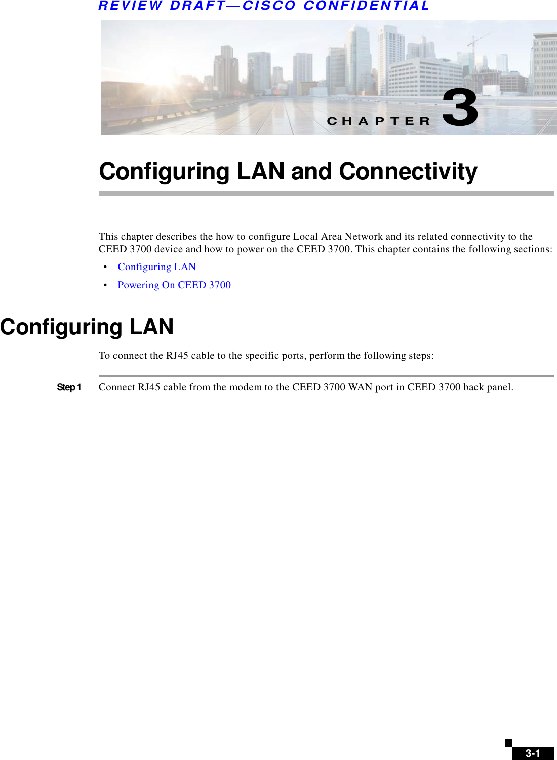 R E V IE W  DRAFT— CISC O  C O N F ID E NT IA L            C H A P T E R  3   Configuring LAN and Connectivity     This chapter describes the how to configure Local Area Network and its related connectivity to the CEED 3700 device and how to power on the CEED 3700. This chapter contains the following sections:  •    Configuring LAN  •    Powering On CEED 3700   Configuring LAN  To connect the RJ45 cable to the specific ports, perform the following steps:   Step 1  Connect RJ45 cable from the modem to the CEED 3700 WAN port in CEED 3700 back panel.                                      3-1 