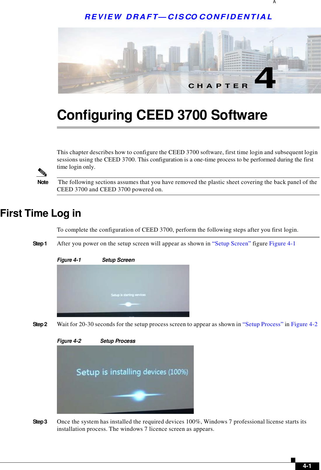  REV I E W  DRAFT— CISCO C O NF IDE N T IA L A        C H A P T E R  4   Configuring CEED 3700 Software     This chapter describes how to configure the CEED 3700 software, first time login and subsequent login sessions using the CEED 3700. This configuration is a one-time process to be performed during the first time login only.   Note  The following sections assumes that you have removed the plastic sheet covering the back panel of the CEED 3700 and CEED 3700 powered on.   First Time Log in  To complete the configuration of CEED 3700, perform the following steps after you first login.  Step 1  After you power on the setup screen will appear as shown in “Setup Screen” figure Figure 4-1   Figure 4-1 Setup Screen   Step 2  Wait for 20-30 seconds for the setup process screen to appear as shown in “Setup Process” in Figure 4-2   Figure 4-2 Setup Process   Step 3  Once the system has installed the required devices 100%, Windows 7 professional license starts its installation process. The windows 7 licence screen as appears.          4-1 