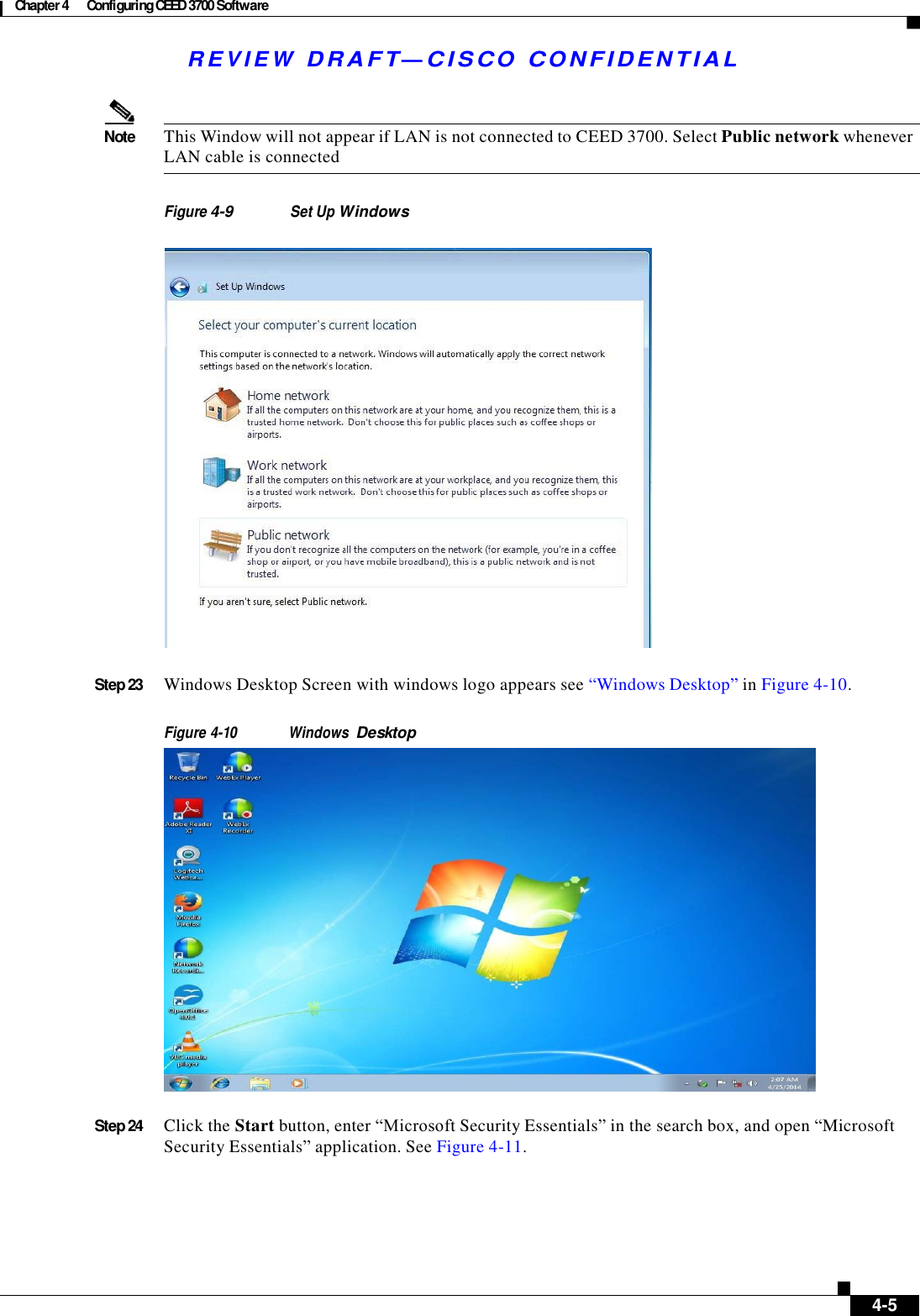 Chapter 4  Configuring CEED 3700 Software   R E V I E W  DR AFT — CISC O  C O NF IDE N TIAL     Note  This Window will not appear if LAN is not connected to CEED 3700. Select Public network whenever LAN cable is connected   Figure 4-9 Set Up Windows      Step 23  Windows Desktop Screen with windows logo appears see “Windows Desktop” in Figure 4-10.   Figure 4-10 Windows Desktop   Step 24  Click the Start button, enter “Microsoft Security Essentials” in the search box, and open “Microsoft Security Essentials” application. See Figure 4-11.            4-5 