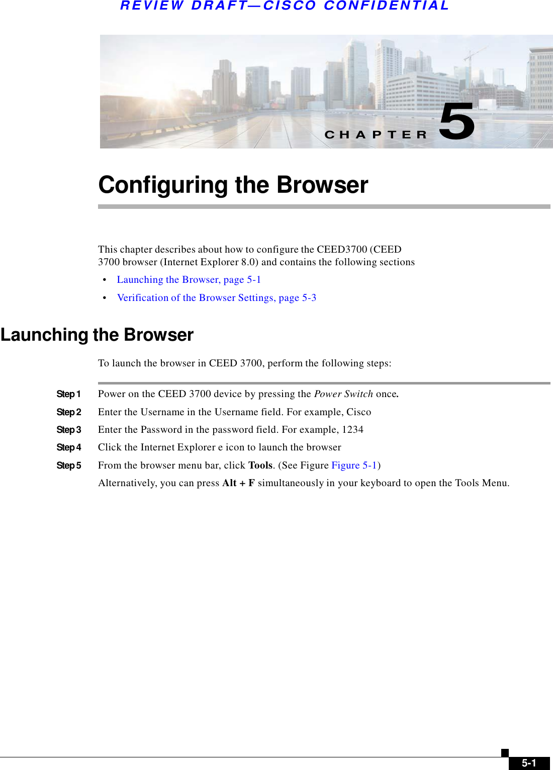  R E V I E W  DR AFT — CISC O  C O NF IDE N TIAL          C H A P T E R  5   Configuring the Browser     This chapter describes about how to configure the CEED3700 (CEED 3700 browser (Internet Explorer 8.0) and contains the following sections  •    Launching the Browser, page 5-1  •    Verification of the Browser Settings, page 5-3   Launching the Browser  To launch the browser in CEED 3700, perform the following steps:   Step 1  Power on the CEED 3700 device by pressing the Power Switch once.  Step 2  Enter the Username in the Username field. For example, Cisco  Step 3  Enter the Password in the password field. For example, 1234  Step 4  Click the Internet Explorer e icon to launch the browser  Step 5  From the browser menu bar, click Tools. (See Figure Figure 5-1)  Alternatively, you can press Alt + F simultaneously in your keyboard to open the Tools Menu.                              5-1 