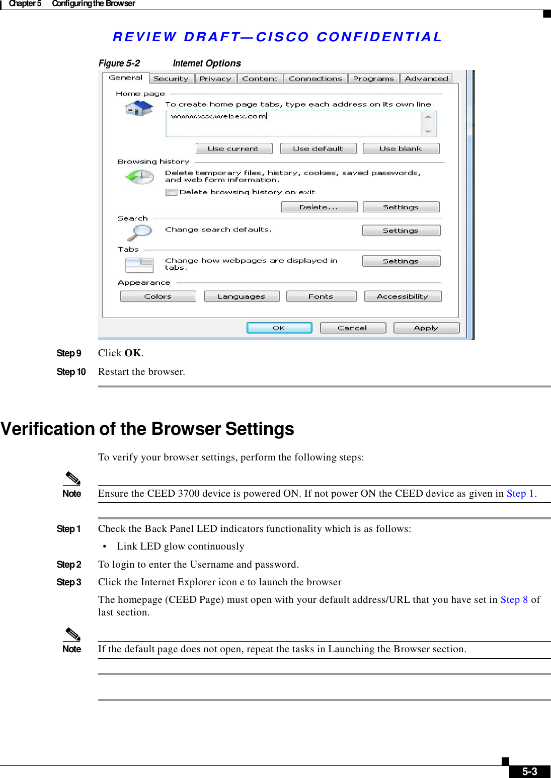  Chapter 5  Configuring the Browser   R E V I E W  DR AFT — CISC O  C O NF IDE N TIAL   Figure 5-2 Internet Options   Step 9  Click OK.  Step 10  Restart the browser.     Verification of the Browser Settings  To verify your browser settings, perform the following steps:   Note  Ensure the CEED 3700 device is powered ON. If not power ON the CEED device as given in Step 1.   Step 1  Check the Back Panel LED indicators functionality which is as follows:  •    Link LED glow continuously  Step 2  To login to enter the Username and password.  Step 3  Click the Internet Explorer icon e to launch the browser  The homepage (CEED Page) must open with your default address/URL that you have set in Step 8 of last section.   Note  If the default page does not open, repeat the tasks in Launching the Browser section.               5-3 