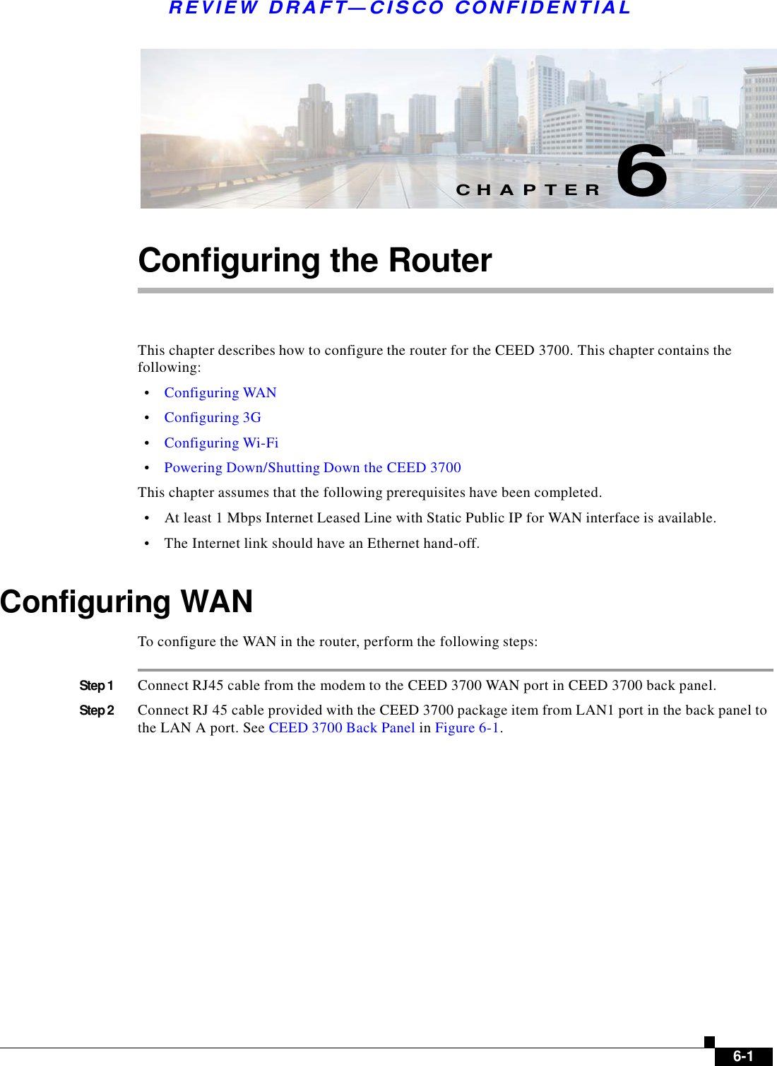    R E V I E W  DR AFT — CISC O  C O NF IDE N TIAL          C H A P T E R  6   Configuring the Router     This chapter describes how to configure the router for the CEED 3700. This chapter contains the following:  •    Configuring WAN  •    Configuring 3G  •    Configuring Wi-Fi  •    Powering Down/Shutting Down the CEED 3700  This chapter assumes that the following prerequisites have been completed.  •    At least 1 Mbps Internet Leased Line with Static Public IP for WAN interface is available.  •    The Internet link should have an Ethernet hand-off.   Configuring WAN  To configure the WAN in the router, perform the following steps:   Step 1  Connect RJ45 cable from the modem to the CEED 3700 WAN port in CEED 3700 back panel.  Step 2  Connect RJ 45 cable provided with the CEED 3700 package item from LAN1 port in the back panel to the LAN A port. See CEED 3700 Back Panel in Figure 6-1.                         6-1 