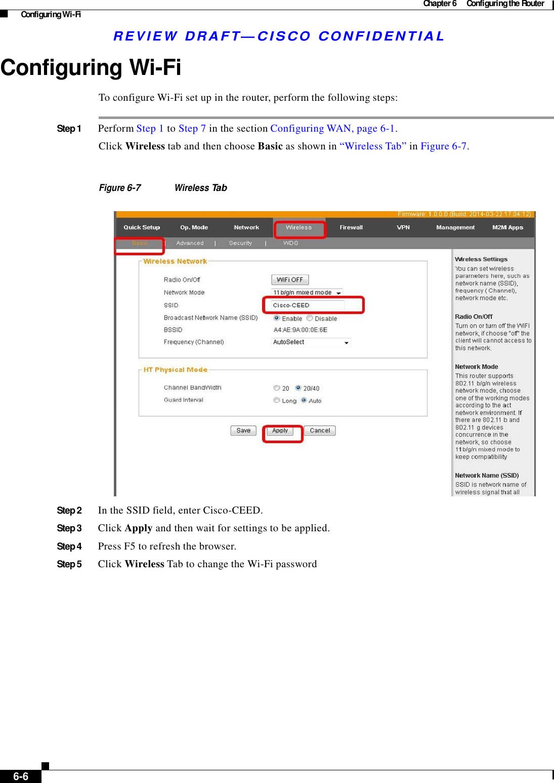 Chapter 6  Configuring the Router Configuring Wi-Fi R E V IE W  DRAFT— CISC O  C O N F ID E NT IA L    Configuring Wi-Fi  To configure Wi-Fi set up in the router, perform the following steps:   Step 1  Perform Step 1 to Step 7 in the section Configuring WAN, page 6-1.  Click Wireless tab and then choose Basic as shown in “Wireless Tab” in Figure 6-7.    Figure 6-7 Wireless Tab     Step 2  In the SSID field, enter Cisco-CEED.  Step 3  Click Apply and then wait for settings to be applied.  Step 4  Press F5 to refresh the browser.  Step 5  Click Wireless Tab to change the Wi-Fi password                      6-6   