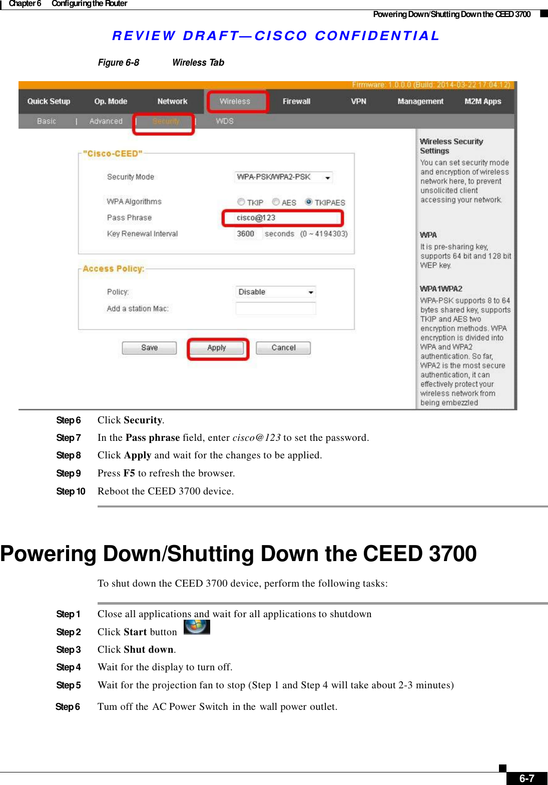 Chapter 6  Configuring the Router Powering Down/Shutting Down the CEED 3700 R E V I E W  DR AFT — CISC O  C O NF IDE N TIAL    Figure 6-8 Wireless Tab   Step 6  Click Security.  Step 7  In the Pass phrase field, enter cisco@123 to set the password.  Step 8  Click Apply and wait for the changes to be applied.  Step 9  Press F5 to refresh the browser.  Step 10  Reboot the CEED 3700 device.     Powering Down/Shutting Down the CEED 3700  To shut down the CEED 3700 device, perform the following tasks:   Step 1  Close all applications and wait for all applications to shutdown Step 2 Click Start button    Step 3  Click Shut down.  Step 4  Wait for the display to turn off.  Step 5  Wait for the projection fan to stop (Step 1 and Step 4 will take about 2-3 minutes)  Step 6       Tum off the AC Power Switch  in the wall power outlet.          6-7 