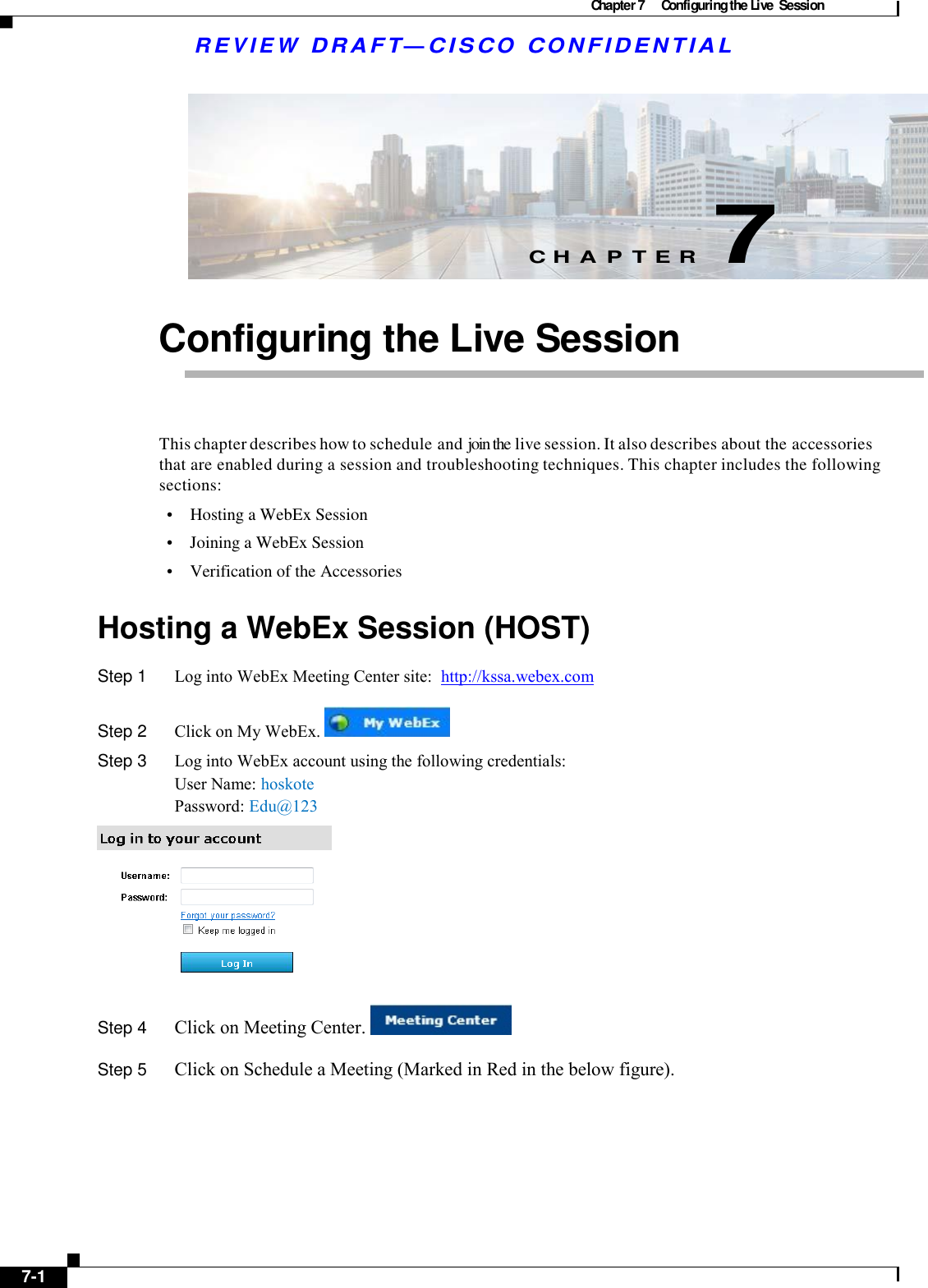 Chapter 7  Configuring the Live  Session  R E V I E W  DR AFT — CISC O  C O NF IDE N TIAL          C H A P T E R  7   Configuring the Live Session     This chapter describes how to schedule and join the live session. It also describes about the accessories that are enabled during a session and troubleshooting techniques. This chapter includes the following sections: •    Hosting a WebEx Session •    Joining a WebEx Session  •    Verification of the Accessories  Hosting a WebEx Session (HOST) Step 1  Log into WebEx Meeting Center site:  http://kssa.webex.com  Step 2  Click on My WebEx.    Step 3  Log into WebEx account using the following credentials: User Name: hoskote Password: Edu@123  Step 4  Click on Meeting Center.          Step 5  Click on Schedule a Meeting (Marked in Red in the below figure).          7-1   