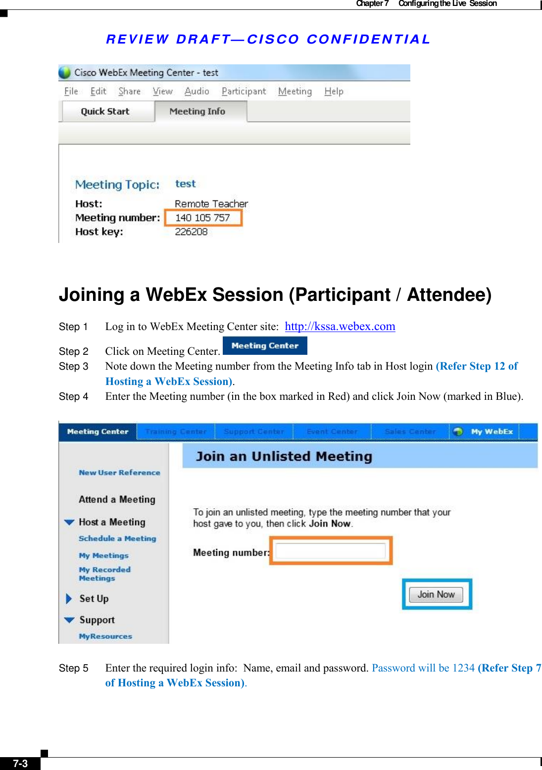 Chapter 7  Configuring the Live  Session   R E V IE W  DRAFT— CISC O  C O NF IDENTIA L    Joining a WebEx Session (Participant / Attendee) Step 1  Log in to WebEx Meeting Center site:  http://kssa.webex.com Step 2  Click on Meeting Center.       Step 3  Note down the Meeting number from the Meeting Info tab in Host login (Refer Step 12 of Hosting a WebEx Session). Step 4  Enter the Meeting number (in the box marked in Red) and click Join Now (marked in Blue).    Step 5  Enter the required login info:  Name, email and password. Password will be 1234 (Refer Step 7 of Hosting a WebEx Session).       7-3   