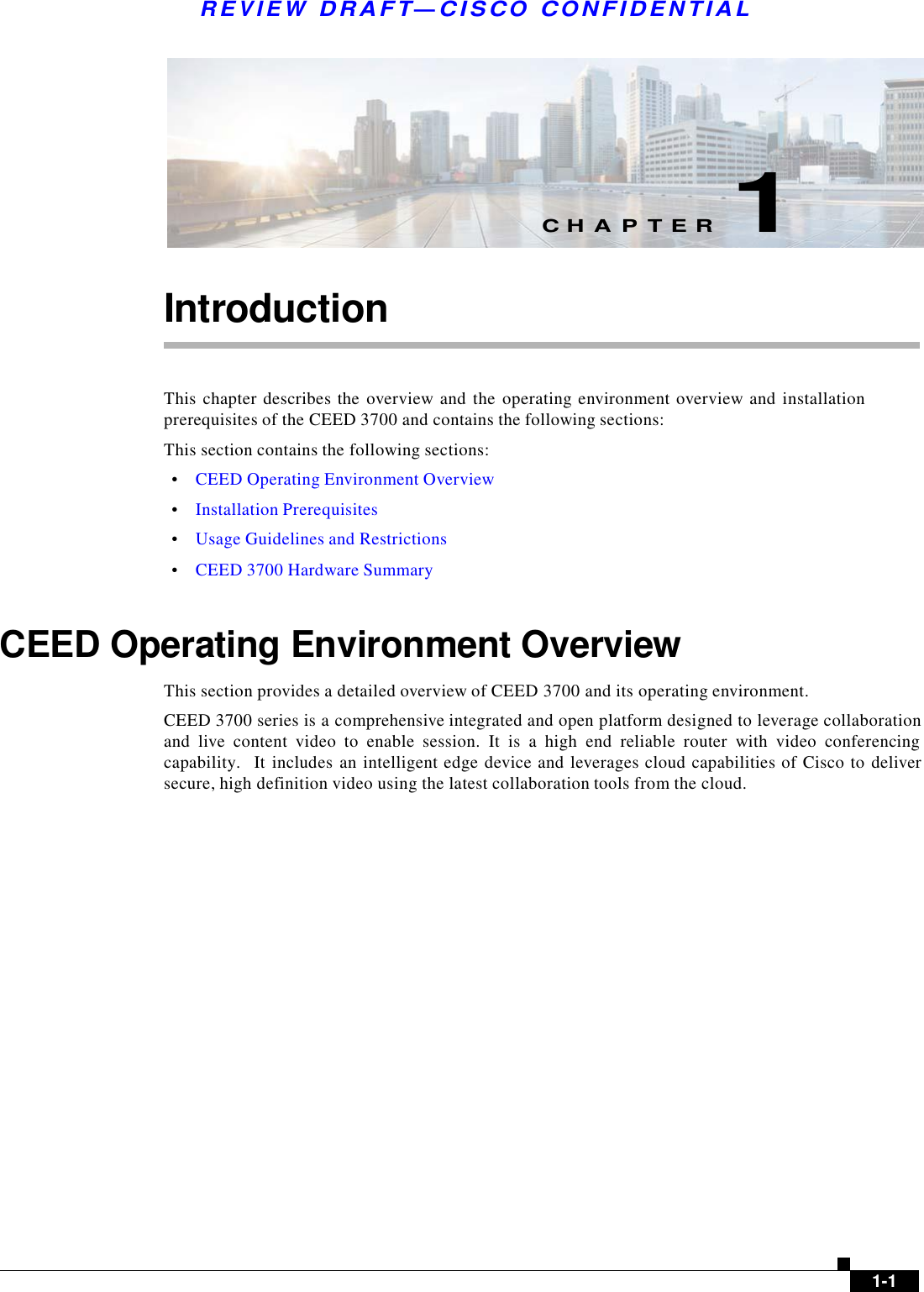  R E V I E W  DR AFT — CISC O  C O NF IDE N TIAL          C H A P T E R  1   Introduction    This chapter  describes the  overview and  the  operating environment overview and  installation prerequisites of the CEED 3700 and contains the following sections: This section contains the following sections:  •    CEED Operating Environment Overview  •    Installation Prerequisites  •    Usage Guidelines and Restrictions  •    CEED 3700 Hardware Summary    CEED Operating Environment Overview  This section provides a detailed overview of CEED 3700 and its operating environment. CEED 3700 series is a comprehensive integrated and open platform designed to leverage collaboration and  live  content  video  to  enable  session.  It  is  a  high  end  reliable  router  with  video  conferencing capability.   It includes an intelligent edge device and leverages cloud capabilities of Cisco to deliver secure, high definition video using the latest collaboration tools from the cloud.                     1-1 
