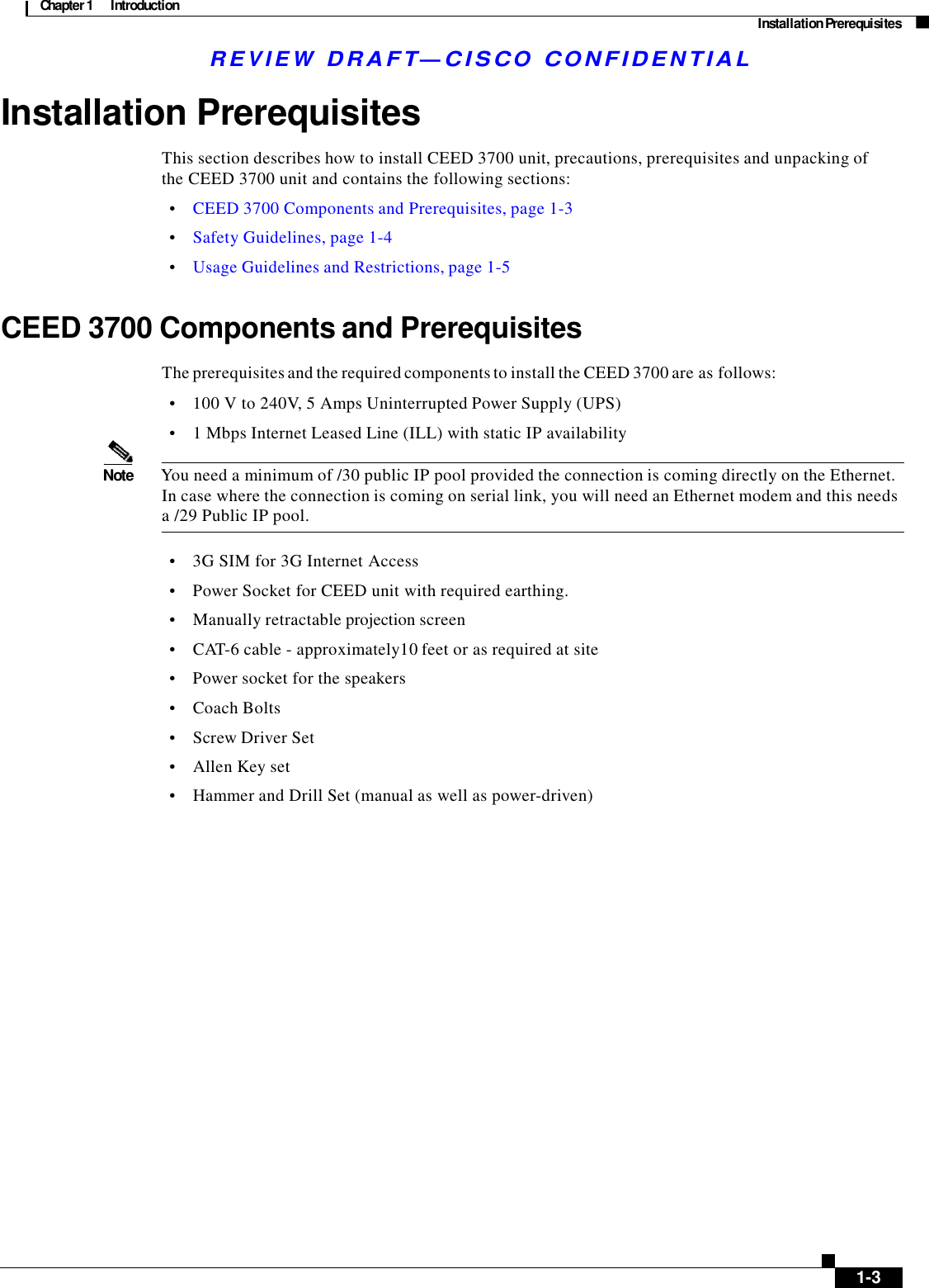 Chapter 1  Introduction Installation Prerequisites R E V I E W  DR AFT — CISC O  C O NF IDE N TIAL    Installation Prerequisites  This section describes how to install CEED 3700 unit, precautions, prerequisites and unpacking of the CEED 3700 unit and contains the following sections:  •    CEED 3700 Components and Prerequisites, page 1-3  •    Safety Guidelines, page 1-4  •    Usage Guidelines and Restrictions, page 1-5   CEED 3700 Components and Prerequisites  The prerequisites and the required components to install the CEED 3700 are as follows:  •    100 V to 240V, 5 Amps Uninterrupted Power Supply (UPS)  •    1 Mbps Internet Leased Line (ILL) with static IP availability  Note  You need a minimum of /30 public IP pool provided the connection is coming directly on the Ethernet. In case where the connection is coming on serial link, you will need an Ethernet modem and this needs a /29 Public IP pool.  •    3G SIM for 3G Internet Access •    Power Socket for CEED unit with required earthing.  •    Manually retractable projection screen  •    CAT-6 cable - approximately10 feet or as required at site  •    Power socket for the speakers •    Coach Bolts  •    Screw Driver Set  •    Allen Key set  •    Hammer and Drill Set (manual as well as power-driven)                            1-3 
