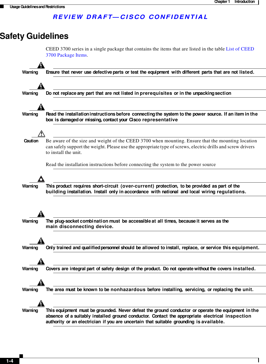 Chapter 1  Introduction Usage Guidelines and Restrictions R E V IE W  DRAFT— CISC O  C O N F ID E NT IA L     Safety Guidelines  CEED 3700 series in a single package that contains the items that are listed in the table List of CEED 3700 Package Items.   Warning  Ensure  that never use defective parts or test the equipment  with different  parts that are not listed.    Warning  Do not replace any part that are not listed in prerequisites or in the unpacking section    Warning  Read the installation instructions before connecting the system  to the power source. If an item in the box is damaged or missing, contact your Cisco representative    Caution  Be aware of the size and weight of the CEED 3700 when mounting. Ensure that the mounting location can safely support the weight. Please use the appropriate type of screws, electric drills and screw drivers to install the unit.  Read the installation instructions before connecting the system to the power source    Warning  This product  requires  short-circuit  (over-current) protection,  to be provided  as part of the building installation.  Install  only in accordance  with national  and local wiring regulations.      Warning  The plug-socket combination must be accessible at all times, because it serves  as the main disconnecting device.    Warning  Only trained and qualified personnel should be allowed  to install, replace,  or service  this equipment.    Warning  Covers  are integral part of safety  design  of the product.  Do not operate without the covers installed.    Warning  The area must be known  to be nonhazardous before installing,  servicing,  or replacing  the unit.    Warning  This equipment  must be grounded.  Never defeat the ground conductor  or operate the equipment  in the absence  of a suitably  installed  ground  conductor.  Contact  the appropriate  electrical  inspection authority  or an electrician  if you are uncertain  that suitable  grounding  is available.          1-4    