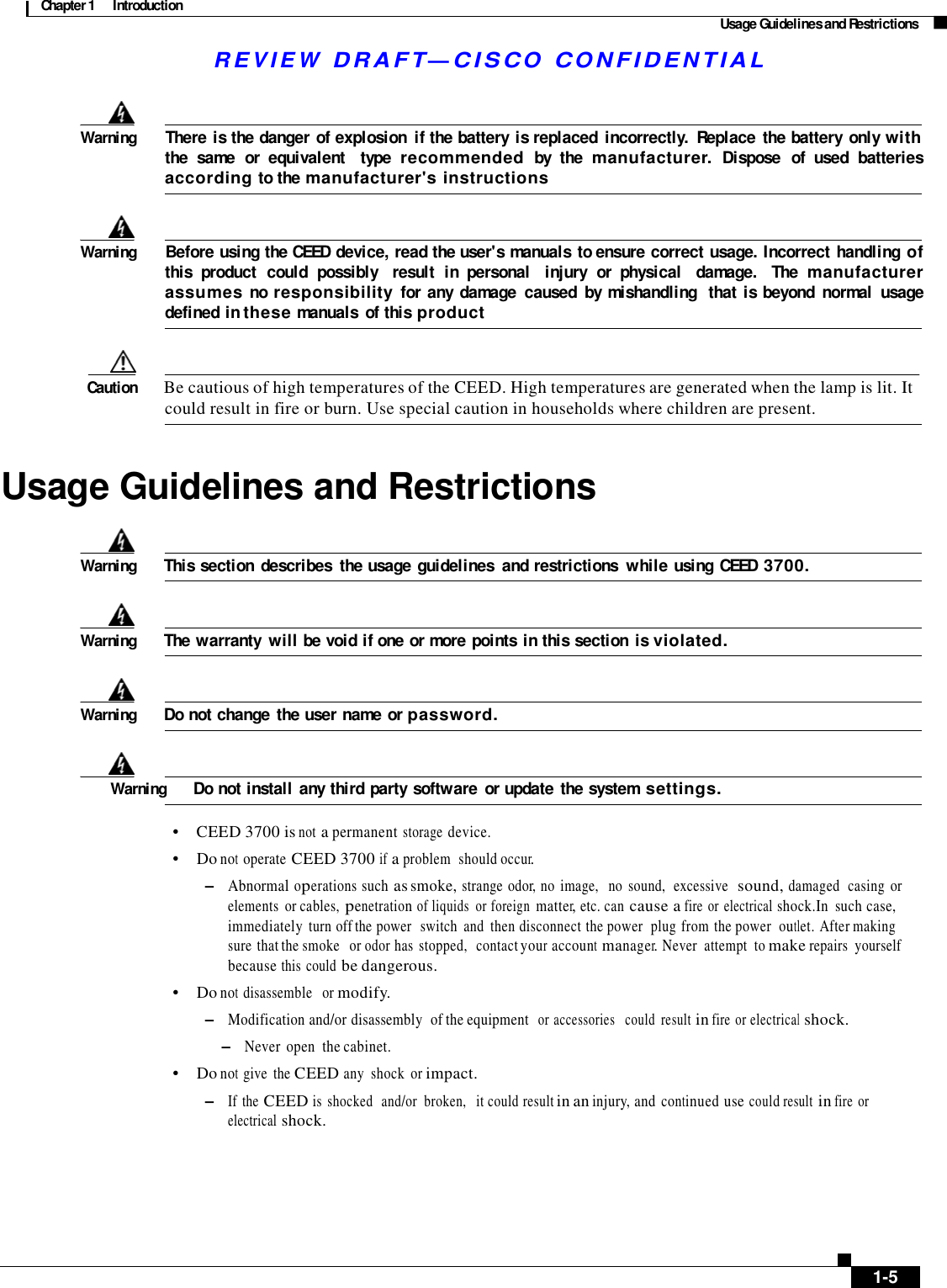 Chapter 1  Introduction Usage Guidelines and Restrictions R E V I E W  DR AFT — CISC O  C O NF IDE N TIAL      Warning        There is the danger  of explosion  if the battery  is replaced  incorrectly.  Replace  the battery  only with the  same  or  equivalent    type recommended by  the manufacturer. Dispose  of  used  batteries  according to the manufacturer&apos;s instructions    Warning        Before using the CEED device, read the user&apos;s manuals to ensure correct usage. Incorrect handling of this  product  could  possibly    result  in  personal   injury  or  physical  damage.   The manufacturer assumes no responsibility for  any  damage  caused  by mishandling   that  is beyond  normal  usage defined in these manuals  of this product    Caution  Be cautious of high temperatures of the CEED. High temperatures are generated when the lamp is lit. It could result in fire or burn. Use special caution in households where children are present.    Usage Guidelines and Restrictions    Warning  This section  describes  the usage guidelines  and restrictions  while using CEED 3700.    Warning  The warranty  will be void if one or more points  in this section  is violated.    Warning  Do not change  the user name or password.    Warning  Do not install any third party software  or update  the system settings.  •    CEED 3700 is not a permanent storage device. •    Do not operate CEED 3700 if a problem  should occur. –   Abnormal operations such as smoke, strange  odor, no  image,   no  sound,  excessive  sound, damaged  casing  or elements  or cables, penetration of liquids  or foreign matter, etc. can cause a fire  or  electrical shock.In  such case, immediately turn off the power   switch  and  then disconnect the power  plug from the power  outlet. After making  sure that the smoke   or odor has  stopped,  contact your account manager. Never  attempt  to make repairs  yourself because this  could be dangerous. •    Do not disassemble   or modify. –   Modification and/or disassembly  of the equipment  or accessories   could  result in fire  or electrical shock. –   Never  open  the cabinet. •    Do not give  the CEED any  shock  or impact. –   If  the CEED is  shocked   and/or  broken,   it could result in an injury, and continued use could result in fire  or electrical shock.            1-5 