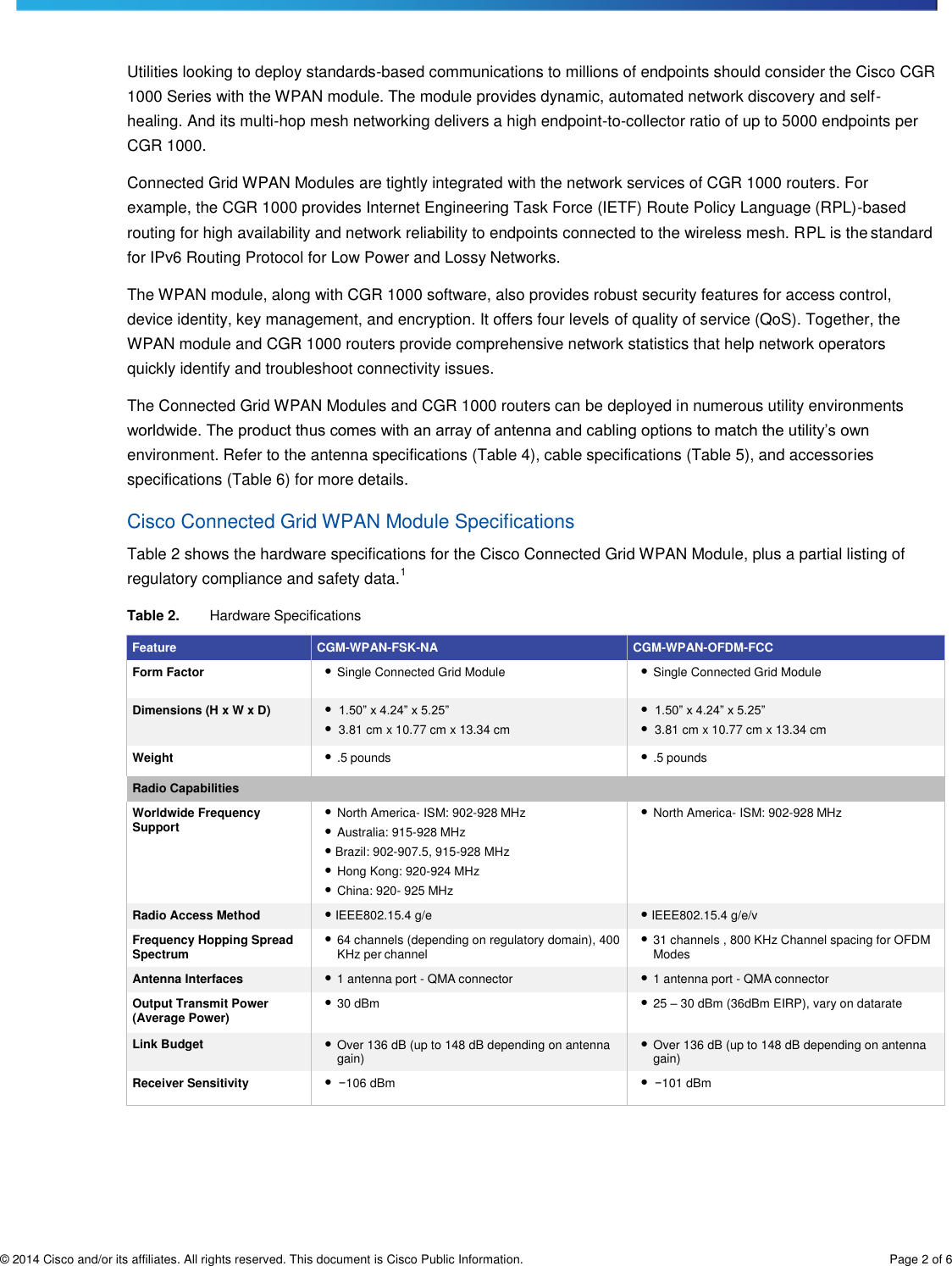 © 2014 Cisco and/or its affiliates. All rights reserved. This document is Cisco Public Information. Page 2 of 6     Utilities looking to deploy standards-based communications to millions of endpoints should consider the Cisco CGR 1000 Series with the WPAN module. The module provides dynamic, automated network discovery and self- healing. And its multi-hop mesh networking delivers a high endpoint-to-collector ratio of up to 5000 endpoints per CGR 1000. Connected Grid WPAN Modules are tightly integrated with the network services of CGR 1000 routers. For example, the CGR 1000 provides Internet Engineering Task Force (IETF) Route Policy Language (RPL)-based routing for high availability and network reliability to endpoints connected to the wireless mesh. RPL is the standard for IPv6 Routing Protocol for Low Power and Lossy Networks. The WPAN module, along with CGR 1000 software, also provides robust security features for access control, device identity, key management, and encryption. It offers four levels of quality of service (QoS). Together, the WPAN module and CGR 1000 routers provide comprehensive network statistics that help network operators quickly identify and troubleshoot connectivity issues. The Connected Grid WPAN Modules and CGR 1000 routers can be deployed in numerous utility environments worldwide. The product thus comes with an array of antenna and cabling options to match the utility’s own environment. Refer to the antenna specifications (Table 4), cable specifications (Table 5), and accessories specifications (Table 6) for more details. Cisco Connected Grid WPAN Module Specifications Table 2 shows the hardware specifications for the Cisco Connected Grid WPAN Module, plus a partial listing of regulatory compliance and safety data.1 Table 2. Hardware Specifications  Feature CGM-WPAN-FSK-NA CGM-WPAN-OFDM-FCC Form Factor ● Single Connected Grid Module ● Single Connected Grid Module Dimensions (H x W x D) ●  1.50” x 4.24” x 5.25” ●  3.81 cm x 10.77 cm x 13.34 cm ●  1.50” x 4.24” x 5.25” ●  3.81 cm x 10.77 cm x 13.34 cm Weight ● .5 pounds ● .5 pounds Radio Capabilities  Worldwide Frequency Support ● North America- ISM: 902-928 MHz ● Australia: 915-928 MHz ● Brazil: 902-907.5, 915-928 MHz ● Hong Kong: 920-924 MHz ● China: 920- 925 MHz ● North America- ISM: 902-928 MHz  Radio Access Method ● IEEE802.15.4 g/e ● IEEE802.15.4 g/e/v Frequency Hopping Spread Spectrum ● 64 channels (depending on regulatory domain), 400 KHz per channel ● 31 channels , 800 KHz Channel spacing for OFDM Modes Antenna Interfaces ● 1 antenna port - QMA connector ● 1 antenna port - QMA connector Output Transmit Power (Average Power) ● 30 dBm ● 25 – 30 dBm (36dBm EIRP), vary on datarate Link Budget ● Over 136 dB (up to 148 dB depending on antenna gain) ● Over 136 dB (up to 148 dB depending on antenna gain) Receiver Sensitivity ●  −106 dBm ●  −101 dBm 