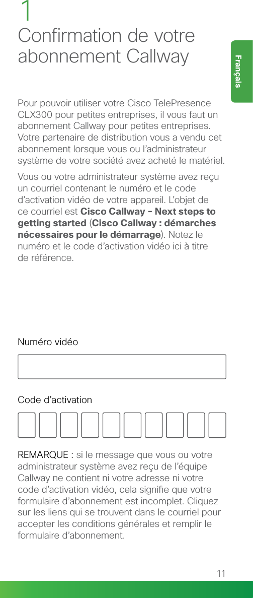 11FrançaisEnglishPour pouvoir utiliser votre Cisco TelePresence CLX300 pour petites entreprises, il vous faut un abonnement Callway pour petites entreprises. Votre partenaire de distribution vous a vendu cet abonnement lorsque vous ou l’administrateur système de votre société avez acheté le matériel.Vous ou votre administrateur système avez reçu un courriel contenant le numéro et le code d’activation vidéo de votre appareil. L’objet de  ce courriel est Cisco Callway - Next steps to getting started (Cisco Callway : démarches nécessaires pour le démarrage). Notez le  numéro et le code d’activation vidéo ici à titre  de référence.1Confirmation de votre abonnement CallwayREMARQUE : si le message que vous ou votre administrateur système avez reçu de l’équipe Callway ne contient ni votre adresse ni votre code d’activation vidéo, cela signie que votre formulaire d’abonnement est incomplet. Cliquez sur les liens qui se trouvent dans le courriel pour accepter les conditions générales et remplir le formulaire d’abonnement.Numéro vidéoCode d’activation