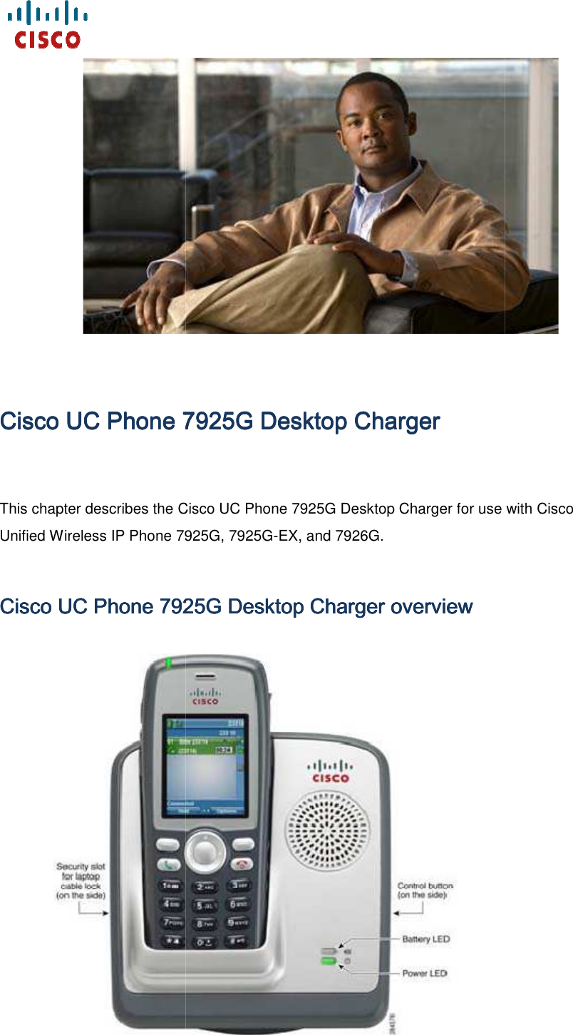    CiscoCiscoCiscoCisco    UCUCUCUC    Phone 7925G Desktop ChargerPhone 7925G Desktop ChargerPhone 7925G Desktop ChargerPhone 7925G Desktop ChargerThis chapter describes the Cisco Unified Wireless IP Phone 7925G, 7925GCisco Cisco Cisco Cisco UC UC UC UC Phone 7925G Desktop Charger overviewPhone 7925G Desktop Charger overviewPhone 7925G Desktop Charger overviewPhone 7925G Desktop Charger overview      Phone 7925G Desktop ChargerPhone 7925G Desktop ChargerPhone 7925G Desktop ChargerPhone 7925G Desktop Charger This chapter describes the Cisco UC Phone 7925G Desktop Charger for use with Cisco Unified Wireless IP Phone 7925G, 7925G-EX, and 7926G. Phone 7925G Desktop Charger overviewPhone 7925G Desktop Charger overviewPhone 7925G Desktop Charger overviewPhone 7925G Desktop Charger overview         Phone 7925G Desktop Charger for use with Cisco 