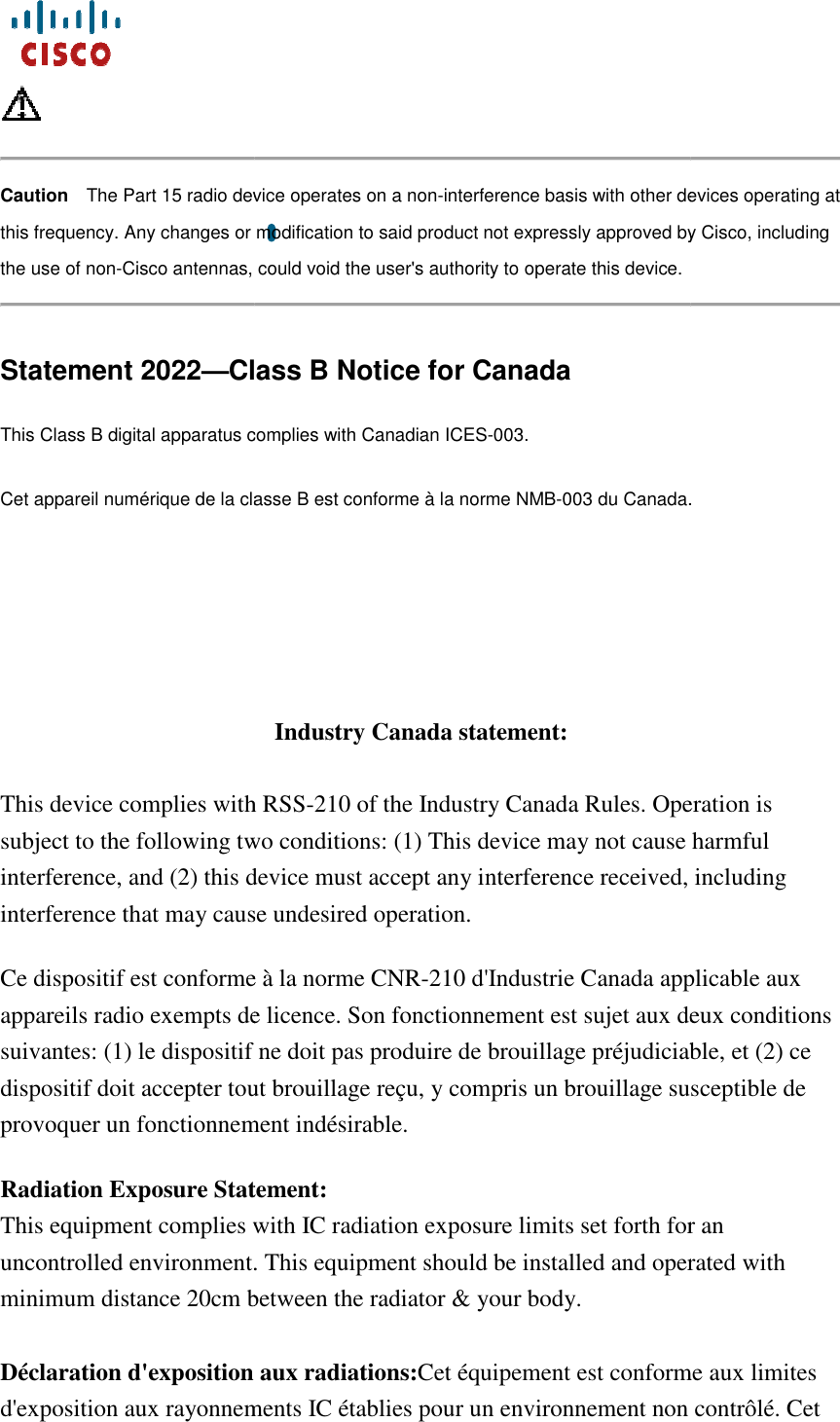     Caution The Part 15 radio device this frequency. Any changes or modification to said product not expressly approved by Cisco, including the use of non-Cisco antennas, could void the user&apos;s authority to operate this devicStatement 2022—Class B Notice for CanadaThis Class B digital apparatus complies with Canadian ICESCet appareil numérique de la classe B est conforme à la norme NMB    This device complies with RSSsubject to the following two conditions: (1) This device may not cause harmful interference, and (2) this device must accept any interference received, including interference that may cause undesired operation.Ce dispositif est conforme à la norme CNRappareils radio exempts de licence. Son fonctionnement est sujet aux deux conditions suivantes: (1) le dispositif ne doit pas produire de brouillage préjudiciable, et (2) ce dispositif doit accepter tout brouillage reçu, y compris un brouillage susceptible de provoquer un fonctionnement indésirable. Radiation Exposure Statement:This equipment complies with IC radiation exposure limits set forth for an uncontrolled environment.minimum distance 20cm between the radiator &amp; your body. Déclaration d&apos;exposition aux radiations:d&apos;exposition aux rayonnements IC établies pour un environnement nThe Part 15 radio device operates on a non-interference basis with other devices operating at this frequency. Any changes or modification to said product not expressly approved by Cisco, including Cisco antennas, could void the user&apos;s authority to operate this device. Class B Notice for Canada This Class B digital apparatus complies with Canadian ICES-003. Cet appareil numérique de la classe B est conforme à la norme NMB-003 du Canada.Industry Canada statement: This device complies with RSS-210 of the Industry Canada Rules. Operation is subject to the following two conditions: (1) This device may not cause harmful interference, and (2) this device must accept any interference received, including interference that may cause undesired operation.   Ce dispositif est conforme à la norme CNR-210 d&apos;Industrie Canada applicable aux appareils radio exempts de licence. Son fonctionnement est sujet aux deux conditions suivantes: (1) le dispositif ne doit pas produire de brouillage préjudiciable, et (2) ce spositif doit accepter tout brouillage reçu, y compris un brouillage susceptible de provoquer un fonctionnement indésirable.  Radiation Exposure Statement: This equipment complies with IC radiation exposure limits set forth for an uncontrolled environment. This equipment should be installed and operated with minimum distance 20cm between the radiator &amp; your body. Déclaration d&apos;exposition aux radiations:Cet équipement est conforme aux limites d&apos;exposition aux rayonnements IC établies pour un environnement non contrôlé. Cet  interference basis with other devices operating at this frequency. Any changes or modification to said product not expressly approved by Cisco, including   003 du Canada. of the Industry Canada Rules. Operation is subject to the following two conditions: (1) This device may not cause harmful interference, and (2) this device must accept any interference received, including 210 d&apos;Industrie Canada applicable aux appareils radio exempts de licence. Son fonctionnement est sujet aux deux conditions suivantes: (1) le dispositif ne doit pas produire de brouillage préjudiciable, et (2) ce spositif doit accepter tout brouillage reçu, y compris un brouillage susceptible de This equipment complies with IC radiation exposure limits set forth for an This equipment should be installed and operated with Cet équipement est conforme aux limites on contrôlé. Cet 
