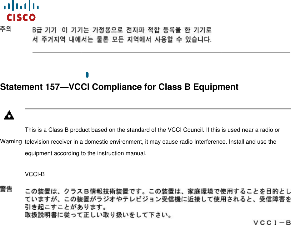      Statement 157—VCCI Compliance for Class B Equipment Warning  This is a Class B product based on the standard of the VCCI Council. If this is used near a radio or television receiver in a domestic environment, it may cause radio Interference. Install and use the equipment according to the instruction maVCCI-B    VCCI Compliance for Class B EquipmentThis is a Class B product based on the standard of the VCCI Council. If this is used near a radio or television receiver in a domestic environment, it may cause radio Interference. Install and use the equipment according to the instruction manual.    VCCI Compliance for Class B Equipment  This is a Class B product based on the standard of the VCCI Council. If this is used near a radio or television receiver in a domestic environment, it may cause radio Interference. Install and use the   