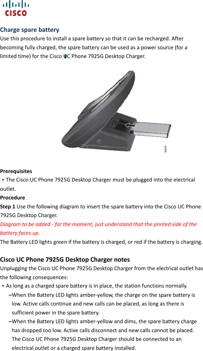    Charge spare battery Use this procedure to install a spare battery so that it can be recharged. After becoming fully charged, the spare battery can be used as a power source (for a limited time) for the Cisco U                    Prerequisites   ••••The Cisco UC Phone 7925G Desktop Charger must be plugged into the electrical outlet. Procedure Step 1 Use the following diagram to insert the spare battery into the Cisco U7925G Desktop Charger. Diagram to be added - for the moment, just understand that the battery faces up. The Battery LED lights green if the battery is charged, or red if the battery is charging. Cisco UC Phone 7925G Desktop Charger notesUnplugging the Cisco UC Phone 7925G Desktop Charger from the electrical outlet has the following consequences: ••••As long as a charged spare battery is in place, the station functions normally.–When the Battery LED lights amberlow. Active calls continue and new calls can be placed, as long as tsufficient power in the spare battery. –When the Battery LED lights amberhas dropped too low. Active calls disconnect and new calls cannot be placed. The Cisco UC Phone 7925G Desktop Charger should be conelectrical outlet or a charged spare battery installed.  install a spare battery so that it can be recharged. After becoming fully charged, the spare battery can be used as a power source (for a limited time) for the Cisco UC Phone 7925G Desktop Charger. Phone 7925G Desktop Charger must be plugged into the electrical Use the following diagram to insert the spare battery into the Cisco U for the moment, just understand that the printed side of the The Battery LED lights green if the battery is charged, or red if the battery is charging.Phone 7925G Desktop Charger notes Phone 7925G Desktop Charger from the electrical outlet has the following consequences:  As long as a charged spare battery is in place, the station functions normally.When the Battery LED lights amber-yellow, the charge on the spare battery is low. Active calls continue and new calls can be placed, as long as tsufficient power in the spare battery.  When the Battery LED lights amber-yellow and dims, the spare battery charge has dropped too low. Active calls disconnect and new calls cannot be placed. Phone 7925G Desktop Charger should be connected to an electrical outlet or a charged spare battery installed.  install a spare battery so that it can be recharged. After becoming fully charged, the spare battery can be used as a power source (for a  Phone 7925G Desktop Charger must be plugged into the electrical Use the following diagram to insert the spare battery into the Cisco UC Phone printed side of the The Battery LED lights green if the battery is charged, or red if the battery is charging. Phone 7925G Desktop Charger from the electrical outlet has As long as a charged spare battery is in place, the station functions normally. yellow, the charge on the spare battery is low. Active calls continue and new calls can be placed, as long as there is yellow and dims, the spare battery charge has dropped too low. Active calls disconnect and new calls cannot be placed. nected to an 