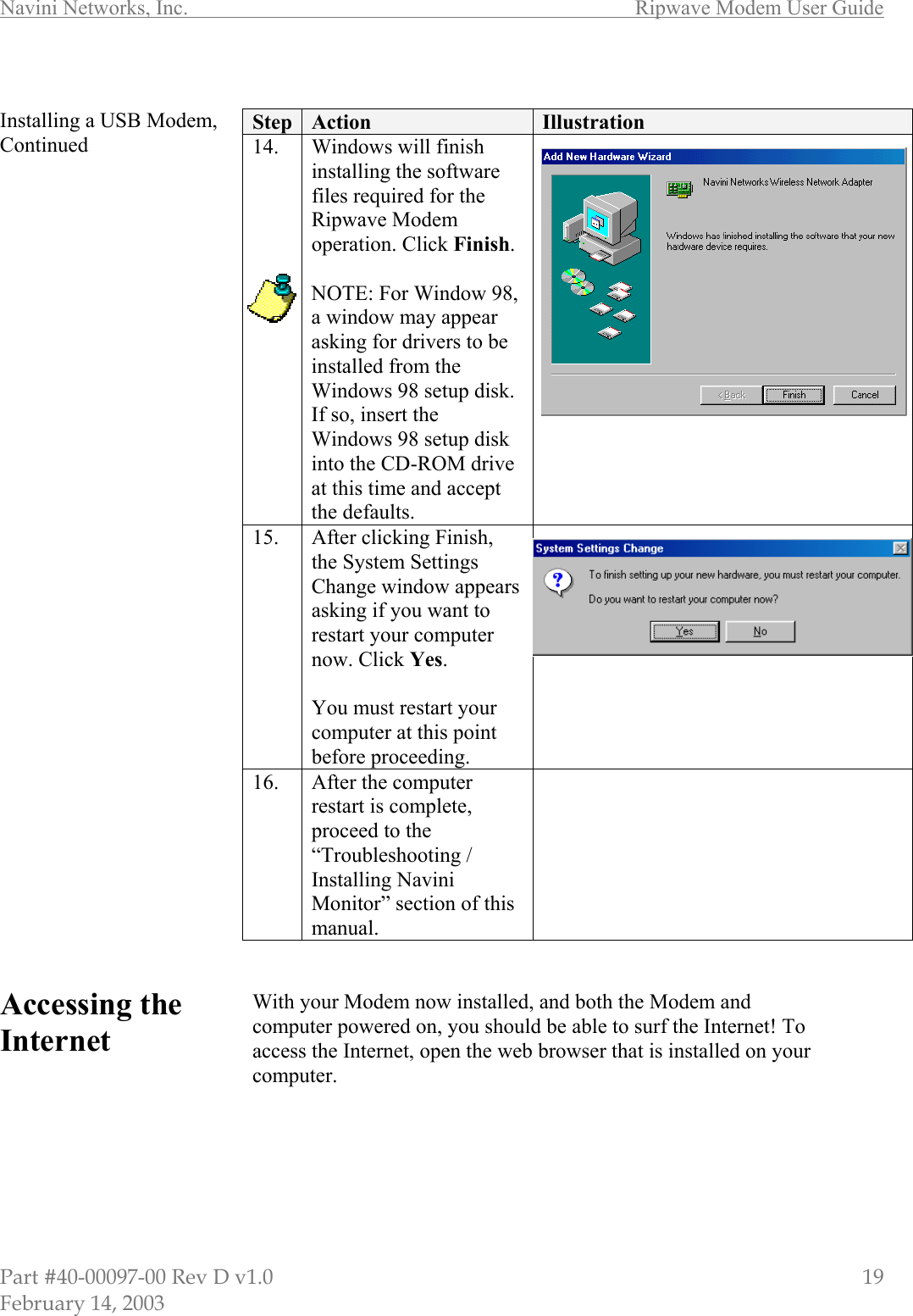 Navini Networks, Inc.        Ripwave Modem User Guide Part #40-00097-00 Rev D v1.0                         19 February 14, 2003  Installing a USB Modem, Continued                                   Accessing the Internet        Step  Action  Illustration 14.  Windows will finish installing the software files required for the Ripwave Modem operation. Click Finish.  NOTE: For Window 98, a window may appear asking for drivers to be installed from the Windows 98 setup disk. If so, insert the Windows 98 setup disk into the CD-ROM drive at this time and accept the defaults.  15.  After clicking Finish, the System Settings Change window appears asking if you want to restart your computer now. Click Yes.  You must restart your computer at this point before proceeding.  16.  After the computer restart is complete, proceed to the “Troubleshooting / Installing Navini Monitor” section of this manual.    With your Modem now installed, and both the Modem and computer powered on, you should be able to surf the Internet! To access the Internet, open the web browser that is installed on your computer.       