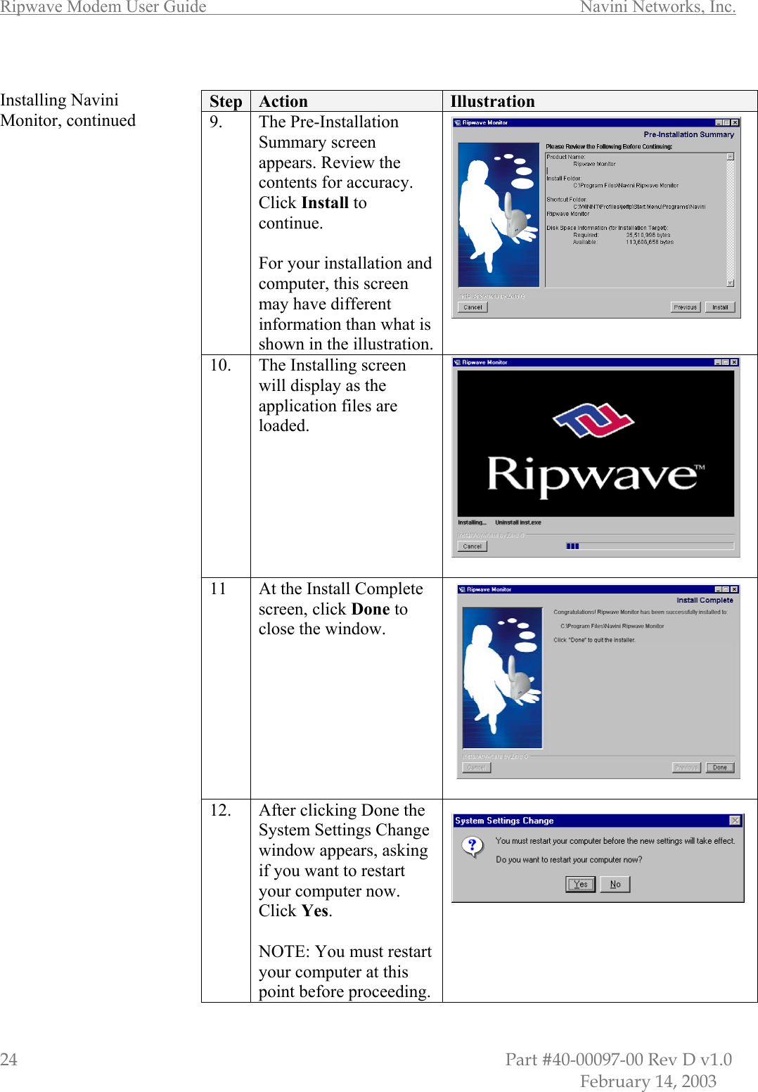 Ripwave Modem User Guide        Navini Networks, Inc. 24                         Part #40-00097-00 Rev D v1.0            February 14, 2003  Installing Navini Monitor, continued                                             Step  Action  Illustration 9. The Pre-Installation Summary screen appears. Review the contents for accuracy. Click Install to continue.   For your installation and computer, this screen may have different information than what is shown in the illustration.  10.  The Installing screen will display as the application files are loaded.  11  At the Install Complete screen, click Done to close the window.  12.  After clicking Done the System Settings Change window appears, asking if you want to restart your computer now. Click Yes.  NOTE: You must restart your computer at this point before proceeding.  
