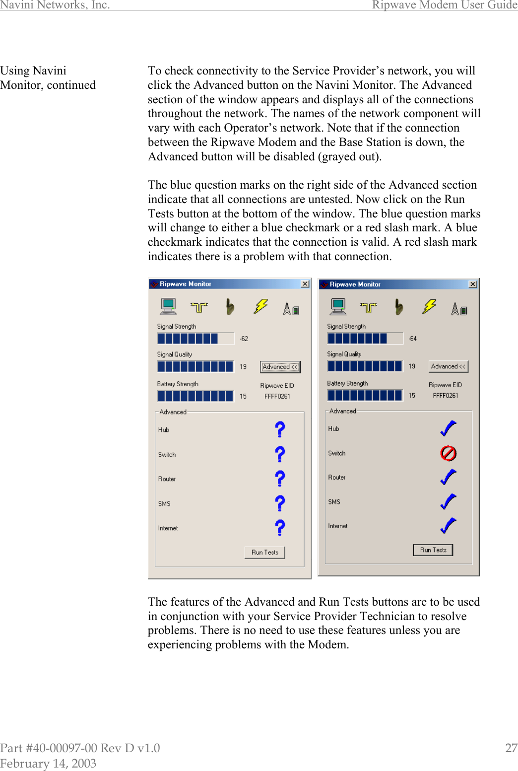 Navini Networks, Inc.        Ripwave Modem User Guide Part #40-00097-00 Rev D v1.0                         27 February 14, 2003  Using Navini Monitor, continued                                             To check connectivity to the Service Provider’s network, you will click the Advanced button on the Navini Monitor. The Advanced section of the window appears and displays all of the connections throughout the network. The names of the network component will vary with each Operator’s network. Note that if the connection between the Ripwave Modem and the Base Station is down, the Advanced button will be disabled (grayed out).  The blue question marks on the right side of the Advanced section indicate that all connections are untested. Now click on the Run Tests button at the bottom of the window. The blue question marks will change to either a blue checkmark or a red slash mark. A blue checkmark indicates that the connection is valid. A red slash mark indicates there is a problem with that connection.    The features of the Advanced and Run Tests buttons are to be used in conjunction with your Service Provider Technician to resolve problems. There is no need to use these features unless you are experiencing problems with the Modem.       