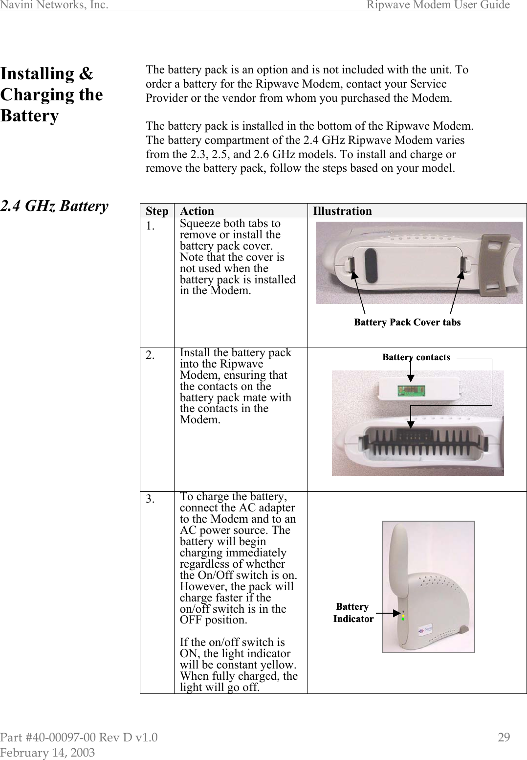 Navini Networks, Inc.        Ripwave Modem User Guide Part #40-00097-00 Rev D v1.0                         29 February 14, 2003  Installing &amp; Charging the Battery      2.4 GHz Battery                                     The battery pack is an option and is not included with the unit. To order a battery for the Ripwave Modem, contact your Service Provider or the vendor from whom you purchased the Modem.  The battery pack is installed in the bottom of the Ripwave Modem. The battery compartment of the 2.4 GHz Ripwave Modem varies from the 2.3, 2.5, and 2.6 GHz models. To install and charge or remove the battery pack, follow the steps based on your model.   Step  Action  Illustration 1.  Squeeze both tabs to remove or install the battery pack cover.  Note that the cover is not used when the battery pack is installed in the Modem.  2.  Install the battery pack into the Ripwave Modem, ensuring that the contacts on the battery pack mate with the contacts in the Modem.  3.  To charge the battery, connect the AC adapter to the Modem and to an AC power source. The battery will begin charging immediately regardless of whether the On/Off switch is on. However, the pack will charge faster if the on/off switch is in the OFF position.  If the on/off switch is ON, the light indicator will be constant yellow. When fully charged, the light will go off.   Battery contactsBattery contactsBattery Pack Cover tabsBattery Pack Cover tabs. ..BatteryIndicator . ..BatteryIndicator
