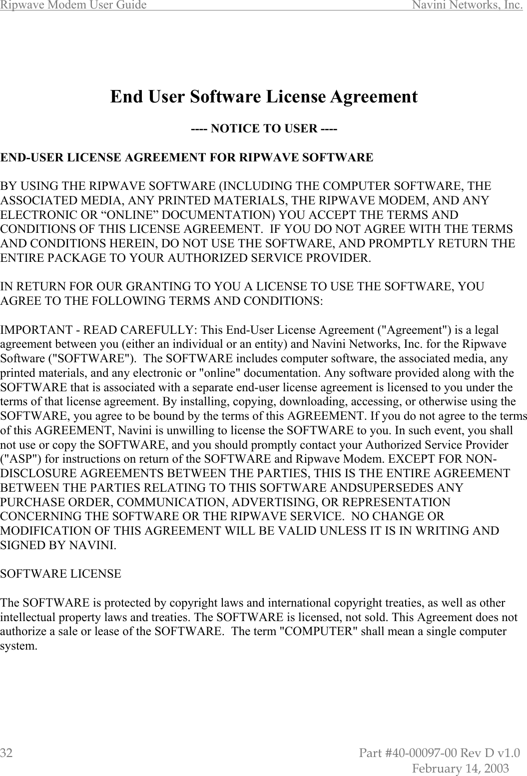 Ripwave Modem User Guide        Navini Networks, Inc. 32                         Part #40-00097-00 Rev D v1.0            February 14, 2003    End User Software License Agreement  ---- NOTICE TO USER ----  END-USER LICENSE AGREEMENT FOR RIPWAVE SOFTWARE  BY USING THE RIPWAVE SOFTWARE (INCLUDING THE COMPUTER SOFTWARE, THE ASSOCIATED MEDIA, ANY PRINTED MATERIALS, THE RIPWAVE MODEM, AND ANY ELECTRONIC OR “ONLINE” DOCUMENTATION) YOU ACCEPT THE TERMS AND CONDITIONS OF THIS LICENSE AGREEMENT.  IF YOU DO NOT AGREE WITH THE TERMS AND CONDITIONS HEREIN, DO NOT USE THE SOFTWARE, AND PROMPTLY RETURN THE ENTIRE PACKAGE TO YOUR AUTHORIZED SERVICE PROVIDER.  IN RETURN FOR OUR GRANTING TO YOU A LICENSE TO USE THE SOFTWARE, YOU AGREE TO THE FOLLOWING TERMS AND CONDITIONS:  IMPORTANT - READ CAREFULLY: This End-User License Agreement (&quot;Agreement&quot;) is a legal agreement between you (either an individual or an entity) and Navini Networks, Inc. for the Ripwave Software (&quot;SOFTWARE&quot;).  The SOFTWARE includes computer software, the associated media, any printed materials, and any electronic or &quot;online&quot; documentation. Any software provided along with the SOFTWARE that is associated with a separate end-user license agreement is licensed to you under the terms of that license agreement. By installing, copying, downloading, accessing, or otherwise using the SOFTWARE, you agree to be bound by the terms of this AGREEMENT. If you do not agree to the terms of this AGREEMENT, Navini is unwilling to license the SOFTWARE to you. In such event, you shall not use or copy the SOFTWARE, and you should promptly contact your Authorized Service Provider (&quot;ASP&quot;) for instructions on return of the SOFTWARE and Ripwave Modem. EXCEPT FOR NON-DISCLOSURE AGREEMENTS BETWEEN THE PARTIES, THIS IS THE ENTIRE AGREEMENT BETWEEN THE PARTIES RELATING TO THIS SOFTWARE ANDSUPERSEDES ANY PURCHASE ORDER, COMMUNICATION, ADVERTISING, OR REPRESENTATION CONCERNING THE SOFTWARE OR THE RIPWAVE SERVICE.  NO CHANGE OR MODIFICATION OF THIS AGREEMENT WILL BE VALID UNLESS IT IS IN WRITING AND SIGNED BY NAVINI.  SOFTWARE LICENSE  The SOFTWARE is protected by copyright laws and international copyright treaties, as well as other intellectual property laws and treaties. The SOFTWARE is licensed, not sold. This Agreement does not authorize a sale or lease of the SOFTWARE.  The term &quot;COMPUTER&quot; shall mean a single computer system.   