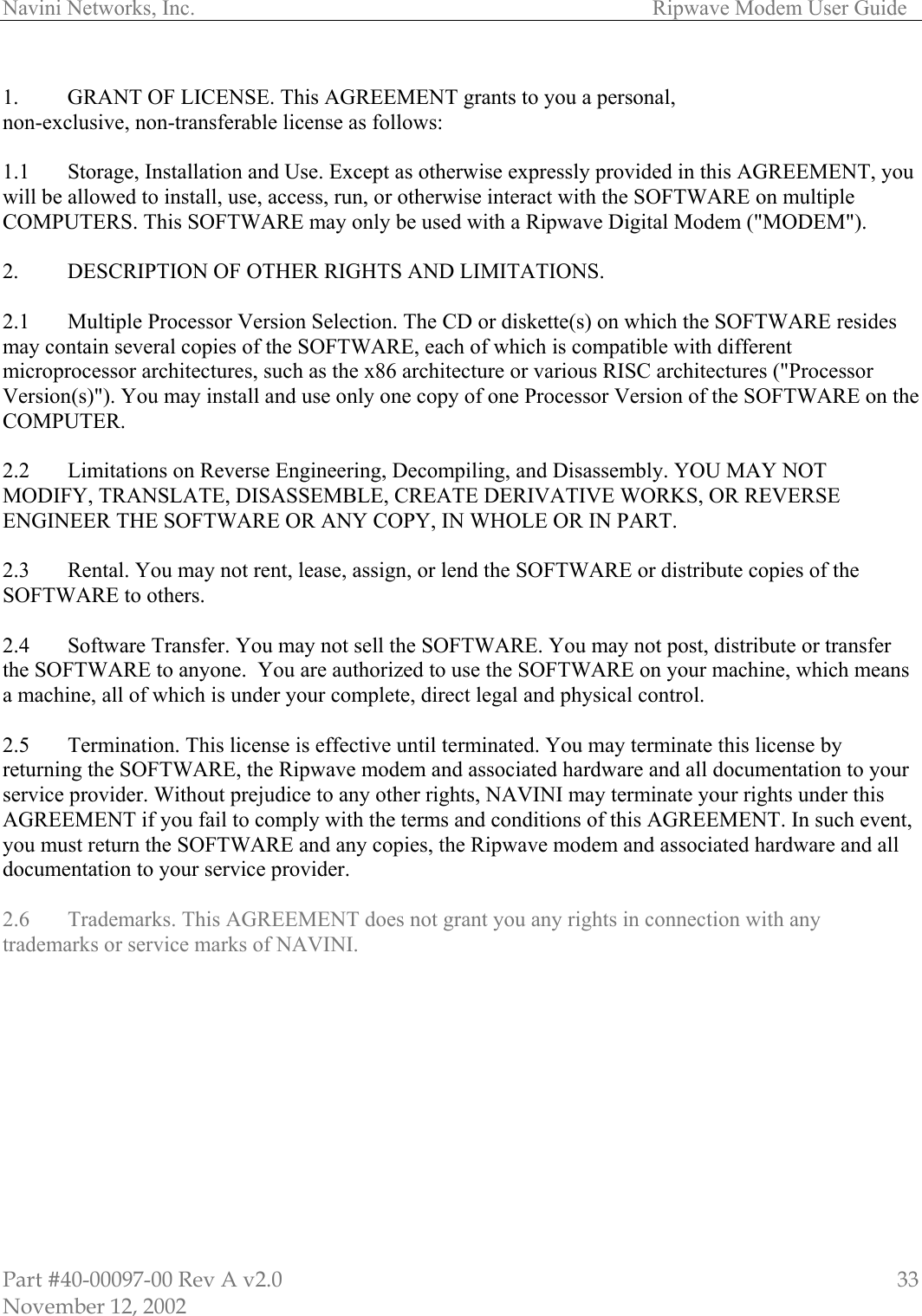Navini Networks, Inc.        Ripwave Modem User Guide Part #40-00097-00 Rev A v2.0 November 12, 2002 33 1.  GRANT OF LICENSE. This AGREEMENT grants to you a personal,  non-exclusive, non-transferable license as follows:   1.1  Storage, Installation and Use. Except as otherwise expressly provided in this AGREEMENT, you will be allowed to install, use, access, run, or otherwise interact with the SOFTWARE on multiple COMPUTERS. This SOFTWARE may only be used with a Ripwave Digital Modem (&quot;MODEM&quot;).  2.   DESCRIPTION OF OTHER RIGHTS AND LIMITATIONS.   2.1   Multiple Processor Version Selection. The CD or diskette(s) on which the SOFTWARE resides may contain several copies of the SOFTWARE, each of which is compatible with different microprocessor architectures, such as the x86 architecture or various RISC architectures (&quot;Processor Version(s)&quot;). You may install and use only one copy of one Processor Version of the SOFTWARE on the COMPUTER.  2.2   Limitations on Reverse Engineering, Decompiling, and Disassembly. YOU MAY NOT MODIFY, TRANSLATE, DISASSEMBLE, CREATE DERIVATIVE WORKS, OR REVERSE ENGINEER THE SOFTWARE OR ANY COPY, IN WHOLE OR IN PART.  2.3   Rental. You may not rent, lease, assign, or lend the SOFTWARE or distribute copies of the SOFTWARE to others.  2.4   Software Transfer. You may not sell the SOFTWARE. You may not post, distribute or transfer the SOFTWARE to anyone.  You are authorized to use the SOFTWARE on your machine, which means a machine, all of which is under your complete, direct legal and physical control.  2.5   Termination. This license is effective until terminated. You may terminate this license by returning the SOFTWARE, the Ripwave modem and associated hardware and all documentation to your service provider. Without prejudice to any other rights, NAVINI may terminate your rights under this AGREEMENT if you fail to comply with the terms and conditions of this AGREEMENT. In such event, you must return the SOFTWARE and any copies, the Ripwave modem and associated hardware and all documentation to your service provider.  2.6  Trademarks. This AGREEMENT does not grant you any rights in connection with any trademarks or service marks of NAVINI.  