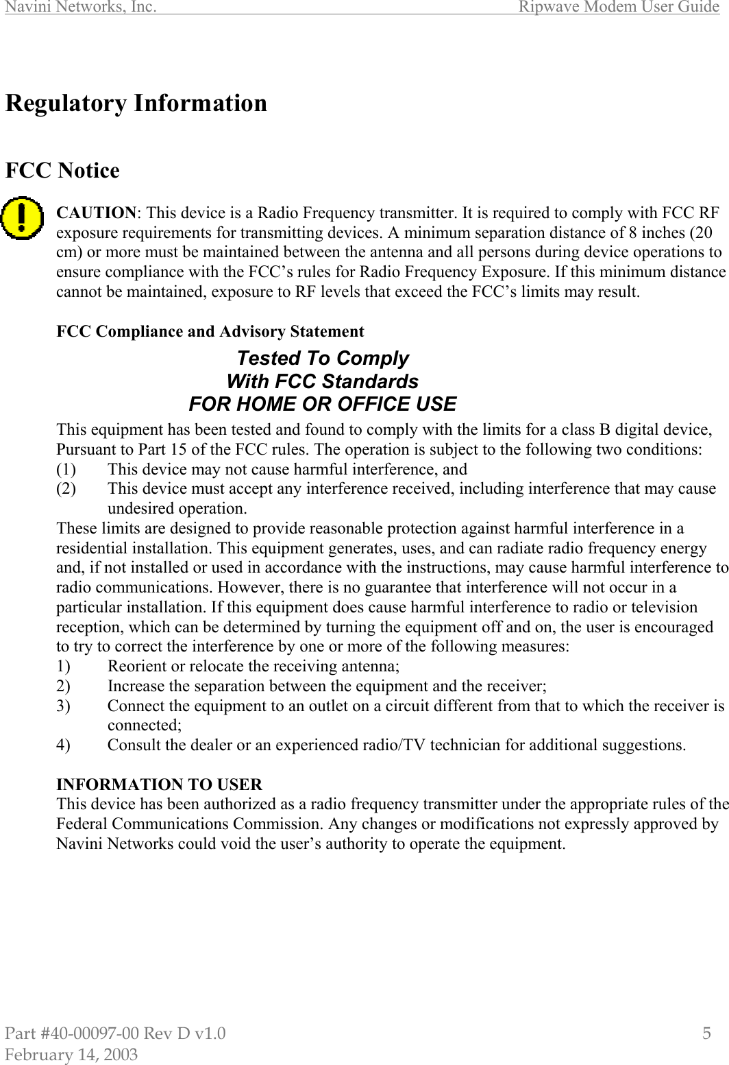 Navini Networks, Inc.        Ripwave Modem User Guide Part #40-00097-00 Rev D v1.0                         5 February 14, 2003  Regulatory Information   FCC Notice  CAUTION: This device is a Radio Frequency transmitter. It is required to comply with FCC RF exposure requirements for transmitting devices. A minimum separation distance of 8 inches (20 cm) or more must be maintained between the antenna and all persons during device operations to ensure compliance with the FCC’s rules for Radio Frequency Exposure. If this minimum distance cannot be maintained, exposure to RF levels that exceed the FCC’s limits may result.   FCC Compliance and Advisory Statement       This equipment has been tested and found to comply with the limits for a class B digital device, Pursuant to Part 15 of the FCC rules. The operation is subject to the following two conditions: (1)  This device may not cause harmful interference, and (2)  This device must accept any interference received, including interference that may cause undesired operation. These limits are designed to provide reasonable protection against harmful interference in a residential installation. This equipment generates, uses, and can radiate radio frequency energy and, if not installed or used in accordance with the instructions, may cause harmful interference to radio communications. However, there is no guarantee that interference will not occur in a particular installation. If this equipment does cause harmful interference to radio or television reception, which can be determined by turning the equipment off and on, the user is encouraged to try to correct the interference by one or more of the following measures: 1)  Reorient or relocate the receiving antenna; 2)  Increase the separation between the equipment and the receiver; 3)  Connect the equipment to an outlet on a circuit different from that to which the receiver is connected; 4)  Consult the dealer or an experienced radio/TV technician for additional suggestions.  INFORMATION TO USER This device has been authorized as a radio frequency transmitter under the appropriate rules of the Federal Communications Commission. Any changes or modifications not expressly approved by Navini Networks could void the user’s authority to operate the equipment. Tested To Comply With FCC Standards FOR HOME OR OFFICE USE