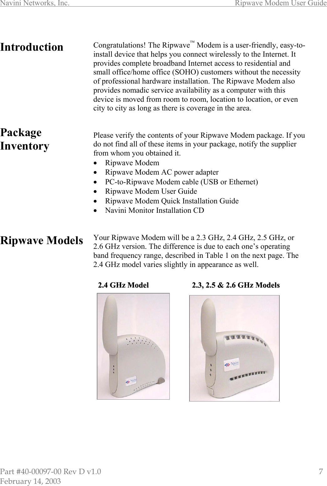 Navini Networks, Inc.        Ripwave Modem User Guide Part #40-00097-00 Rev D v1.0                         7 February 14, 2003  Introduction         Package Inventory          Ripwave Models                        Congratulations! The Ripwave Modem is a user-friendly, easy-to-install device that helps you connect wirelessly to the Internet. It provides complete broadband Internet access to residential and small office/home office (SOHO) customers without the necessity of professional hardware installation. The Ripwave Modem also provides nomadic service availability as a computer with this device is moved from room to room, location to location, or even city to city as long as there is coverage in the area.   Please verify the contents of your Ripwave Modem package. If you do not find all of these items in your package, notify the supplier from whom you obtained it. •  Ripwave Modem •  Ripwave Modem AC power adapter •  PC-to-Ripwave Modem cable (USB or Ethernet) •  Ripwave Modem User Guide •  Ripwave Modem Quick Installation Guide •  Navini Monitor Installation CD   Your Ripwave Modem will be a 2.3 GHz, 2.4 GHz, 2.5 GHz, or 2.6 GHz version. The difference is due to each one’s operating band frequency range, described in Table 1 on the next page. The 2.4 GHz model varies slightly in appearance as well.                      2.4 GHz Model 2.3, 2.5 &amp; 2.6 GHz Models 2.4 GHz Model 2.3, 2.5 &amp; 2.6 GHz Models