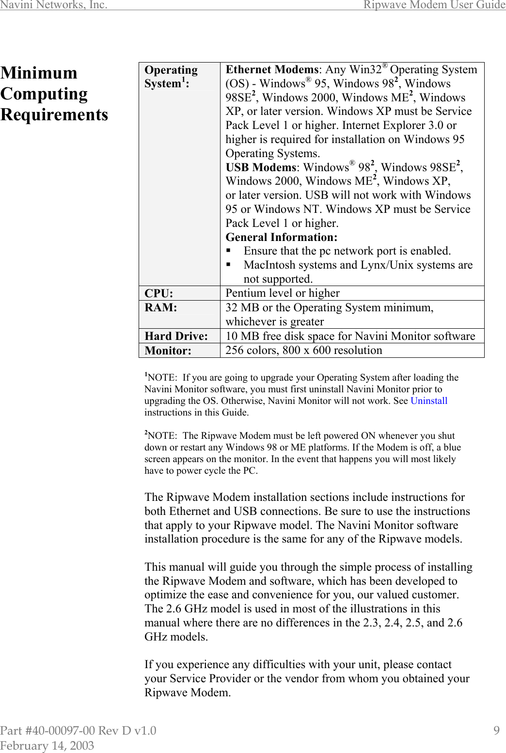 Navini Networks, Inc.        Ripwave Modem User Guide Part #40-00097-00 Rev D v1.0                         9 February 14, 2003  Minimum Computing Requirements                                           Operating System1: Ethernet Modems: Any Win32® Operating System (OS) - Windows® 95, Windows 982, Windows 98SE2, Windows 2000, Windows ME2, Windows XP, or later version. Windows XP must be Service Pack Level 1 or higher. Internet Explorer 3.0 or higher is required for installation on Windows 95 Operating Systems. USB Modems: Windows® 982, Windows 98SE2, Windows 2000, Windows ME2, Windows XP, or later version. USB will not work with Windows 95 or Windows NT. Windows XP must be Service Pack Level 1 or higher. General Information:  Ensure that the pc network port is enabled.  MacIntosh systems and Lynx/Unix systems are not supported. CPU:  Pentium level or higher RAM:  32 MB or the Operating System minimum, whichever is greater Hard Drive:  10 MB free disk space for Navini Monitor software Monitor:  256 colors, 800 x 600 resolution   1NOTE:  If you are going to upgrade your Operating System after loading the Navini Monitor software, you must first uninstall Navini Monitor prior to upgrading the OS. Otherwise, Navini Monitor will not work. See Uninstall instructions in this Guide.  2NOTE:  The Ripwave Modem must be left powered ON whenever you shut down or restart any Windows 98 or ME platforms. If the Modem is off, a blue screen appears on the monitor. In the event that happens you will most likely have to power cycle the PC.  The Ripwave Modem installation sections include instructions for both Ethernet and USB connections. Be sure to use the instructions that apply to your Ripwave model. The Navini Monitor software installation procedure is the same for any of the Ripwave models.  This manual will guide you through the simple process of installing the Ripwave Modem and software, which has been developed to optimize the ease and convenience for you, our valued customer. The 2.6 GHz model is used in most of the illustrations in this manual where there are no differences in the 2.3, 2.4, 2.5, and 2.6 GHz models.   If you experience any difficulties with your unit, please contact your Service Provider or the vendor from whom you obtained your Ripwave Modem. 