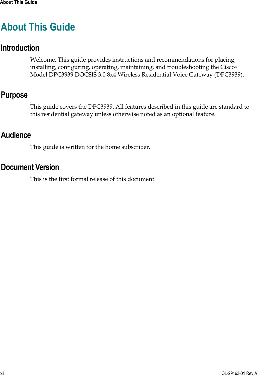  About This Guide xii  OL-29163-01 Rev A About This Guide Introduction Welcome. This guide provides instructions and recommendations for placing, installing, configuring, operating, maintaining, and troubleshooting the Cisco® Model DPC3939 DOCSIS 3.0 8x4 Wireless Residential Voice Gateway (DPC3939).   Purpose This guide covers the DPC3939. All features described in this guide are standard to this residential gateway unless otherwise noted as an optional feature.    Audience This guide is written for the home subscriber.   Document Version This is the first formal release of this document.  