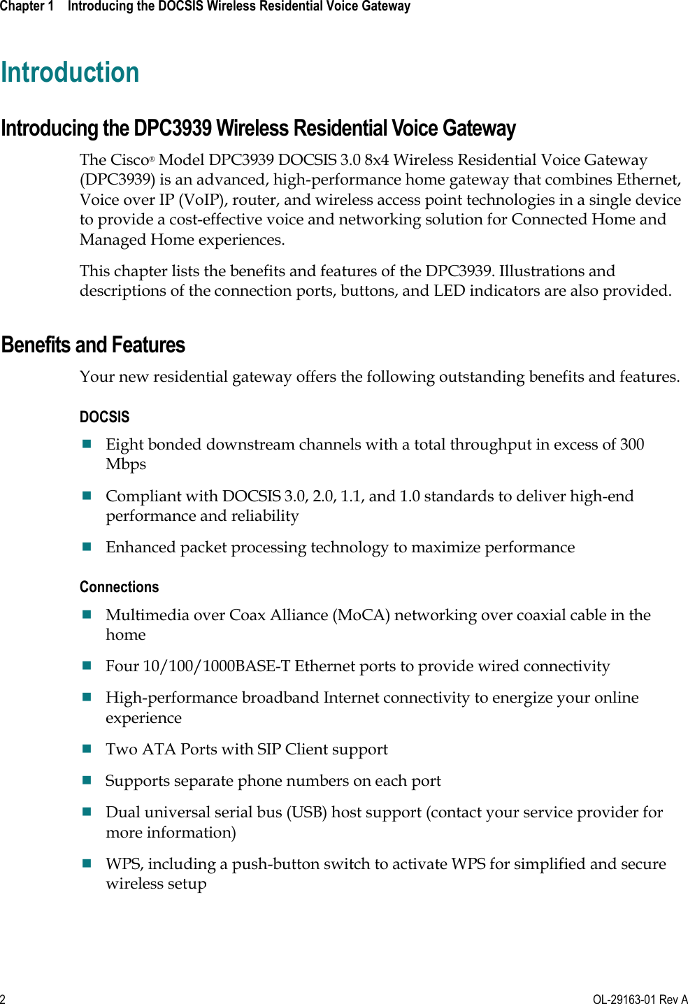  Chapter 1    Introducing the DOCSIS Wireless Residential Voice Gateway     2  OL-29163-01 Rev A Introduction Introducing the DPC3939 Wireless Residential Voice Gateway The Cisco® Model DPC3939 DOCSIS 3.0 8x4 Wireless Residential Voice Gateway (DPC3939) is an advanced, high-performance home gateway that combines Ethernet, Voice over IP (VoIP), router, and wireless access point technologies in a single device to provide a cost-effective voice and networking solution for Connected Home and Managed Home experiences. This chapter lists the benefits and features of the DPC3939. Illustrations and descriptions of the connection ports, buttons, and LED indicators are also provided.  Benefits and Features Your new residential gateway offers the following outstanding benefits and features. DOCSIS  Eight bonded downstream channels with a total throughput in excess of 300 Mbps  Compliant with DOCSIS 3.0, 2.0, 1.1, and 1.0 standards to deliver high-end performance and reliability  Enhanced packet processing technology to maximize performance Connections  Multimedia over Coax Alliance (MoCA) networking over coaxial cable in the home  Four 10/100/1000BASE-T Ethernet ports to provide wired connectivity  High-performance broadband Internet connectivity to energize your online experience  Two ATA Ports with SIP Client support   Supports separate phone numbers on each port  Dual universal serial bus (USB) host support (contact your service provider for more information)  WPS, including a push-button switch to activate WPS for simplified and secure wireless setup 