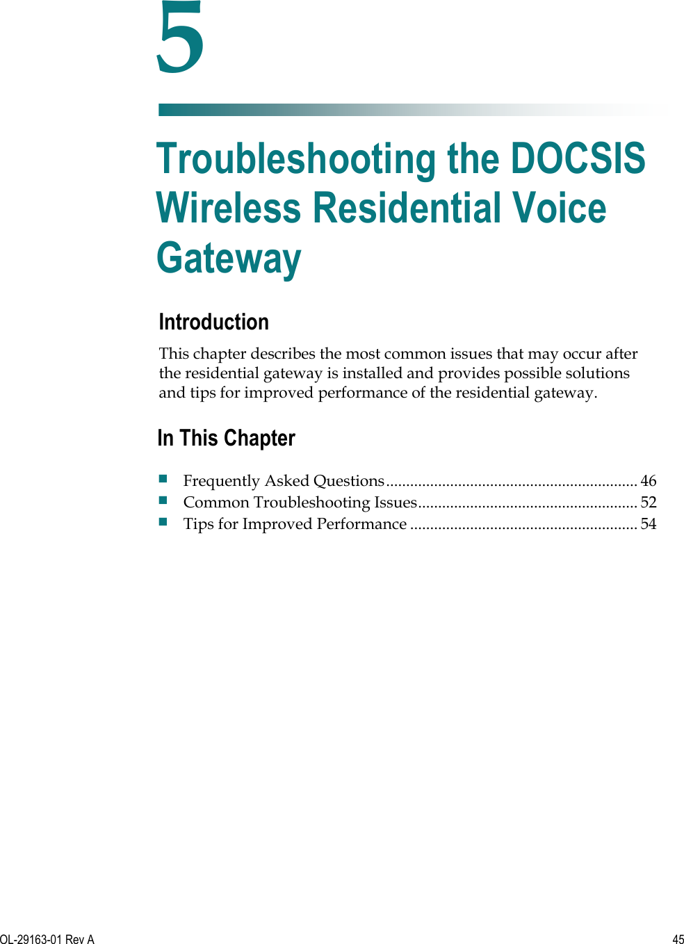   OL-29163-01 Rev A  45  Introduction This chapter describes the most common issues that may occur after the residential gateway is installed and provides possible solutions and tips for improved performance of the residential gateway.     5 Chapter 5 Troubleshooting the DOCSIS Wireless Residential Voice Gateway In This Chapter  Frequently Asked Questions ............................................................... 46  Common Troubleshooting Issues ....................................................... 52  Tips for Improved Performance ......................................................... 54 