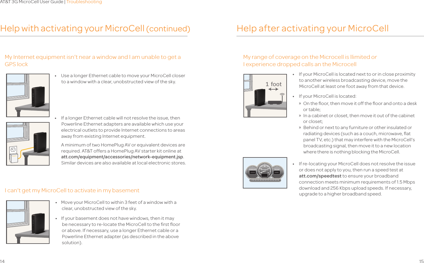 AT&amp;T 3G MicroCell User Guide | Troubleshooting14 15Help with activating your MicroCell (continued) Help after activating your MicroCellMy Internet equipment isn’t near a window and I am unable to get a GPS lockMy range of coverage on the MicroCell is limitedorI experience dropped calls on the MicroCellI can’t get my MicroCell to activate in my basement•   Use a longer Ethernet cable to move your MicroCell closer  to a window with a clear, unobstructed view of the sky.•   If a longer Ethernet cable will not resolve the issue, then Powerline Ethernet adapters are available which use your electrical outlets to provide Internet connections to areas away from existing Internet equipment.   A minimum of two HomePlug AV or equivalent devices are required. AT&amp;T offers a HomePlug AV starter kit online at att.com/equipment/accessories/network-equipment.jsp. Similar devices are also available at local electronic stores. •   If your MicroCell is located next to or in close proximity to another wireless broadcasting device, move the MicroCell at least one foot away from that device.•   If your MicroCell is located: » On the ﬂoor, then move it off the ﬂoor and onto a desk or table; » In a cabinet or closet, then move it out of the cabinet or closet; »Behind or next to any furniture or other insulated or radiating devices (such as a couch, microwave, ﬂat panel TV, etc.) that may interfere with the MicroCell’s broadcasting signal, then move it to a new location where there is nothing blocking the MicroCell. •   If re-locating your MicroCell does not resolve the issue or does not apply to you, then run a speed test at  att.com/speedtest to ensure your broadband connection meets minimum requirements of 1.5 Mbps download and 256 Kbps upload speeds. If necessary, upgrade to a higher broadband speed.  1 foot•  Move your MicroCell to within 3 feet of a window with a clear, unobstructed view of the sky.  •    If your basement does not have windows, then it may be necessary to re-locate the MicroCell to the ﬁrst ﬂoor or above. If necessary, use a longer Ethernet cable or a Powerline Ethernet adapter (as described in the above solution).UPLOADDOWNLOADTHROUGHPUT6MB4MB 8MB2MB 10MBMy range of coverage on the Microcell is llimited orI experience dropped calls an the Microcell