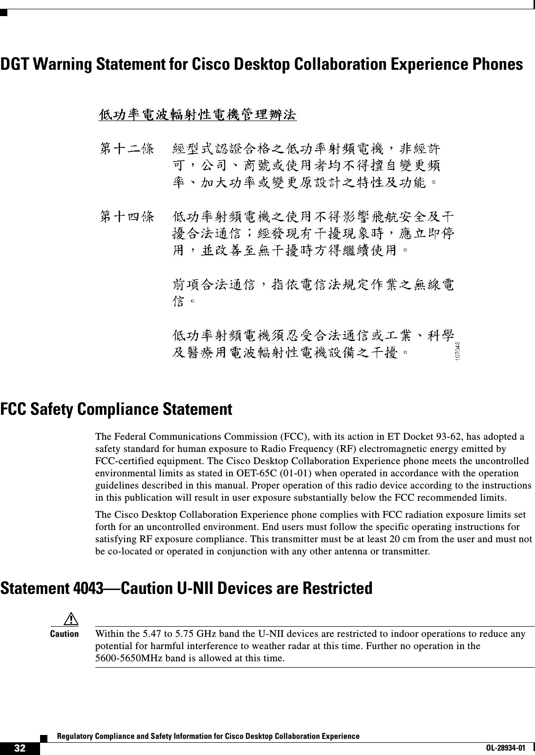  32Regulatory Compliance and Safety Information for Cisco Desktop Collaboration ExperienceOL-28934-01DGT Warning Statement for Cisco Desktop Collaboration Experience PhonesFCC Safety Compliance StatementThe Federal Communications Commission (FCC), with its action in ET Docket 93-62, has adopted a safety standard for human exposure to Radio Frequency (RF) electromagnetic energy emitted by FCC-certified equipment. The Cisco Desktop Collaboration Experience phone meets the uncontrolled environmental limits as stated in OET-65C (01-01) when operated in accordance with the operation guidelines described in this manual. Proper operation of this radio device according to the instructions in this publication will result in user exposure substantially below the FCC recommended limits.The Cisco Desktop Collaboration Experience phone complies with FCC radiation exposure limits set forth for an uncontrolled environment. End users must follow the specific operating instructions for satisfying RF exposure compliance. This transmitter must be at least 20 cm from the user and must not be co-located or operated in conjunction with any other antenna or transmitter.Statement 4043—Caution U-NII Devices are RestrictedCaution Within the 5.47 to 5.75 GHz band the U-NII devices are restricted to indoor operations to reduce any potential for harmful interference to weather radar at this time. Further no operation in the 5600-5650MHz band is allowed at this time.