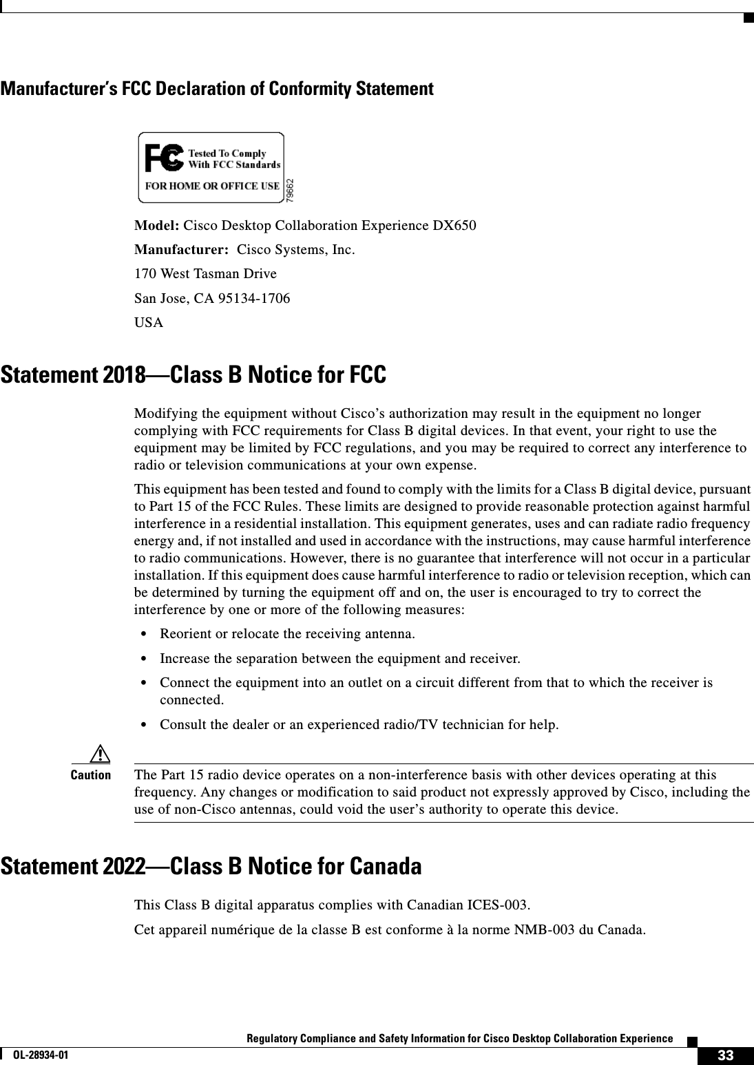  33Regulatory Compliance and Safety Information for Cisco Desktop Collaboration ExperienceOL-28934-01Manufacturer’s FCC Declaration of Conformity StatementModel: Cisco Desktop Collaboration Experience DX650Manufacturer:  Cisco Systems, Inc.170 West Tasman DriveSan Jose, CA 95134-1706USAStatement 2018—Class B Notice for FCCModifying the equipment without Cisco’s authorization may result in the equipment no longer complying with FCC requirements for Class B digital devices. In that event, your right to use the equipment may be limited by FCC regulations, and you may be required to correct any interference to radio or television communications at your own expense.This equipment has been tested and found to comply with the limits for a Class B digital device, pursuant to Part 15 of the FCC Rules. These limits are designed to provide reasonable protection against harmful interference in a residential installation. This equipment generates, uses and can radiate radio frequency energy and, if not installed and used in accordance with the instructions, may cause harmful interference to radio communications. However, there is no guarantee that interference will not occur in a particular installation. If this equipment does cause harmful interference to radio or television reception, which can be determined by turning the equipment off and on, the user is encouraged to try to correct the interference by one or more of the following measures:•Reorient or relocate the receiving antenna.•Increase the separation between the equipment and receiver.•Connect the equipment into an outlet on a circuit different from that to which the receiver is connected.•Consult the dealer or an experienced radio/TV technician for help.Caution The Part 15 radio device operates on a non-interference basis with other devices operating at this frequency. Any changes or modification to said product not expressly approved by Cisco, including the use of non-Cisco antennas, could void the user’s authority to operate this device.Statement 2022—Class B Notice for CanadaThis Class B digital apparatus complies with Canadian ICES-003.Cet appareil numérique de la classe B est conforme à la norme NMB-003 du Canada.