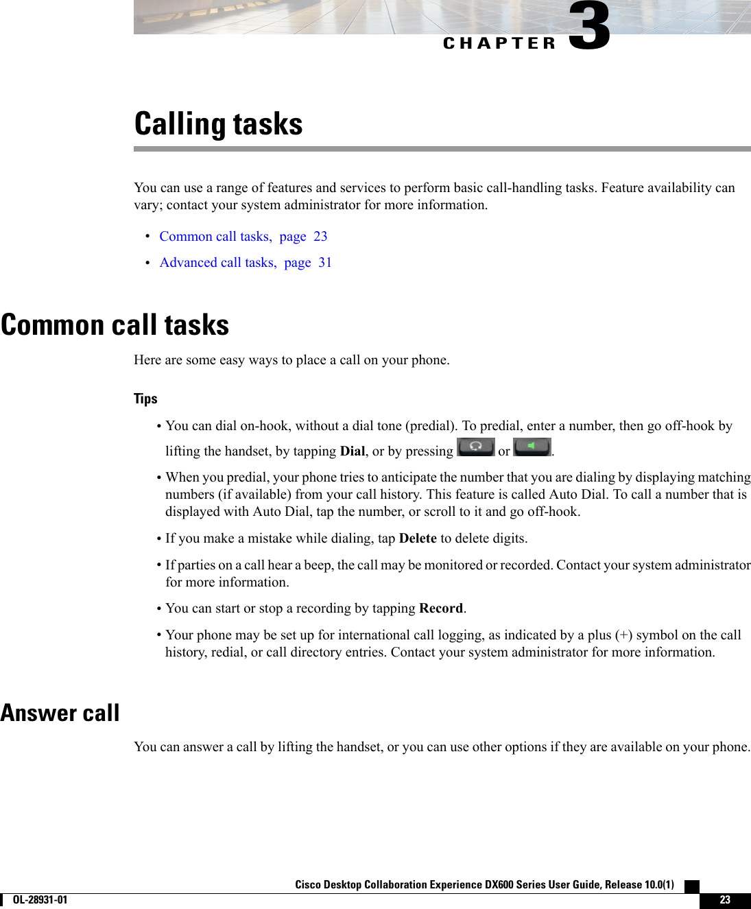 CHAPTER 3Calling tasksYou can use a range of features and services to perform basic call-handling tasks. Feature availability canvary; contact your system administrator for more information.•Common call tasks, page 23•Advanced call tasks, page 31Common call tasksHere are some easy ways to place a call on your phone.Tips•You can dial on-hook, without a dial tone (predial). To predial, enter a number, then go off-hook bylifting the handset, by tapping Dial, or by pressing or .•When you predial, your phone tries to anticipate the number that you are dialing by displaying matchingnumbers (if available) from your call history. This feature is called Auto Dial. To call a number that isdisplayed with Auto Dial, tap the number, or scroll to it and go off-hook.•If you make a mistake while dialing, tap Delete to delete digits.•If parties on a call hear a beep, the call may be monitored or recorded. Contact your system administratorfor more information.•You can start or stop a recording by tapping Record.•Your phone may be set up for international call logging, as indicated by a plus (+) symbol on the callhistory, redial, or call directory entries. Contact your system administrator for more information.Answer callYou can answer a call by lifting the handset, or you can use other options if they are available on your phone.Cisco Desktop Collaboration Experience DX600 Series User Guide, Release 10.0(1)        OL-28931-01 23