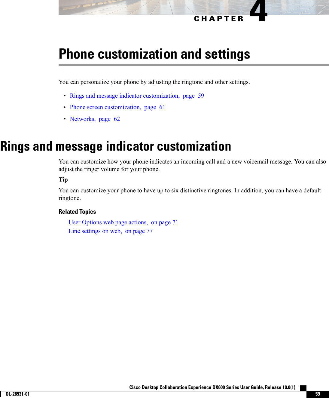 CHAPTER 4Phone customization and settingsYou can personalize your phone by adjusting the ringtone and other settings.•Rings and message indicator customization, page 59•Phone screen customization, page 61•Networks, page 62Rings and message indicator customizationYou can customize how your phone indicates an incoming call and a new voicemail message. You can alsoadjust the ringer volume for your phone.TipYou can customize your phone to have up to six distinctive ringtones. In addition, you can have a defaultringtone.Related TopicsUser Options web page actions, on page 71Line settings on web, on page 77Cisco Desktop Collaboration Experience DX600 Series User Guide, Release 10.0(1)        OL-28931-01 59