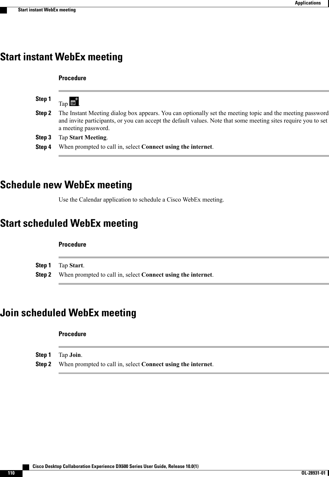 Start instant WebEx meetingProcedureStep 1 Tap .Step 2 The Instant Meeting dialog box appears. You can optionally set the meeting topic and the meeting passwordand invite participants, or you can accept the default values. Note that some meeting sites require you to seta meeting password.Step 3 Tap Start Meeting.Step 4 When prompted to call in, select Connect using the internet.Schedule new WebEx meetingUse the Calendar application to schedule a Cisco WebEx meeting.Start scheduled WebEx meetingProcedureStep 1 Tap Start.Step 2 When prompted to call in, select Connect using the internet.Join scheduled WebEx meetingProcedureStep 1 Tap Join.Step 2 When prompted to call in, select Connect using the internet.   Cisco Desktop Collaboration Experience DX600 Series User Guide, Release 10.0(1)110 OL-28931-01  ApplicationsStart instant WebEx meeting