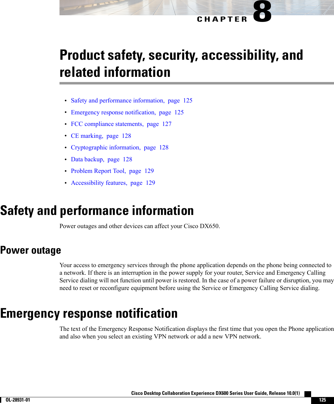 CHAPTER 8Product safety, security, accessibility, andrelated information•Safety and performance information, page 125•Emergency response notification, page 125•FCC compliance statements, page 127•CE marking, page 128•Cryptographic information, page 128•Data backup, page 128•Problem Report Tool, page 129•Accessibility features, page 129Safety and performance informationPower outages and other devices can affect your Cisco DX650.Power outageYour access to emergency services through the phone application depends on the phone being connected toa network. If there is an interruption in the power supply for your router, Service and Emergency CallingService dialing will not function until power is restored. In the case of a power failure or disruption, you mayneed to reset or reconfigure equipment before using the Service or Emergency Calling Service dialing.Emergency response notificationThe text of the Emergency Response Notification displays the first time that you open the Phone applicationand also when you select an existing VPN network or add a new VPN network.Cisco Desktop Collaboration Experience DX600 Series User Guide, Release 10.0(1)        OL-28931-01 125