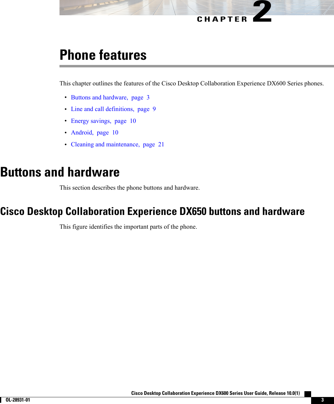 CHAPTER 2Phone featuresThis chapter outlines the features of the Cisco Desktop Collaboration Experience DX600 Series phones.•Buttons and hardware, page 3•Line and call definitions, page 9•Energy savings, page 10•Android, page 10•Cleaning and maintenance, page 21Buttons and hardwareThis section describes the phone buttons and hardware.Cisco Desktop Collaboration Experience DX650 buttons and hardwareThis figure identifies the important parts of the phone.Cisco Desktop Collaboration Experience DX600 Series User Guide, Release 10.0(1)        OL-28931-01 3