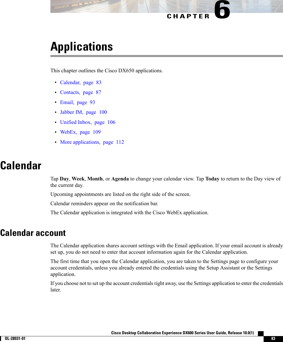 CHAPTER 6ApplicationsThis chapter outlines the Cisco DX650 applications.•Calendar, page 83•Contacts, page 87•Email, page 93•Jabber IM, page 100•Unified Inbox, page 106•WebEx, page 109•More applications, page 112CalendarTap Day,Week,Month, or Agenda to change your calendar view. Tap Today to return to the Day view ofthe current day.Upcoming appointments are listed on the right side of the screen.Calendar reminders appear on the notification bar.The Calendar application is integrated with the Cisco WebEx application.Calendar accountThe Calendar application shares account settings with the Email application. If your email account is alreadyset up, you do not need to enter that account information again for the Calendar application.The first time that you open the Calendar application, you are taken to the Settings page to configure youraccount credentials, unless you already entered the credentials using the Setup Assistant or the Settingsapplication.If you choose not to set up the account credentials right away, use the Settings application to enter the credentialslater.Cisco Desktop Collaboration Experience DX600 Series User Guide, Release 10.0(1)        OL-28931-01 83