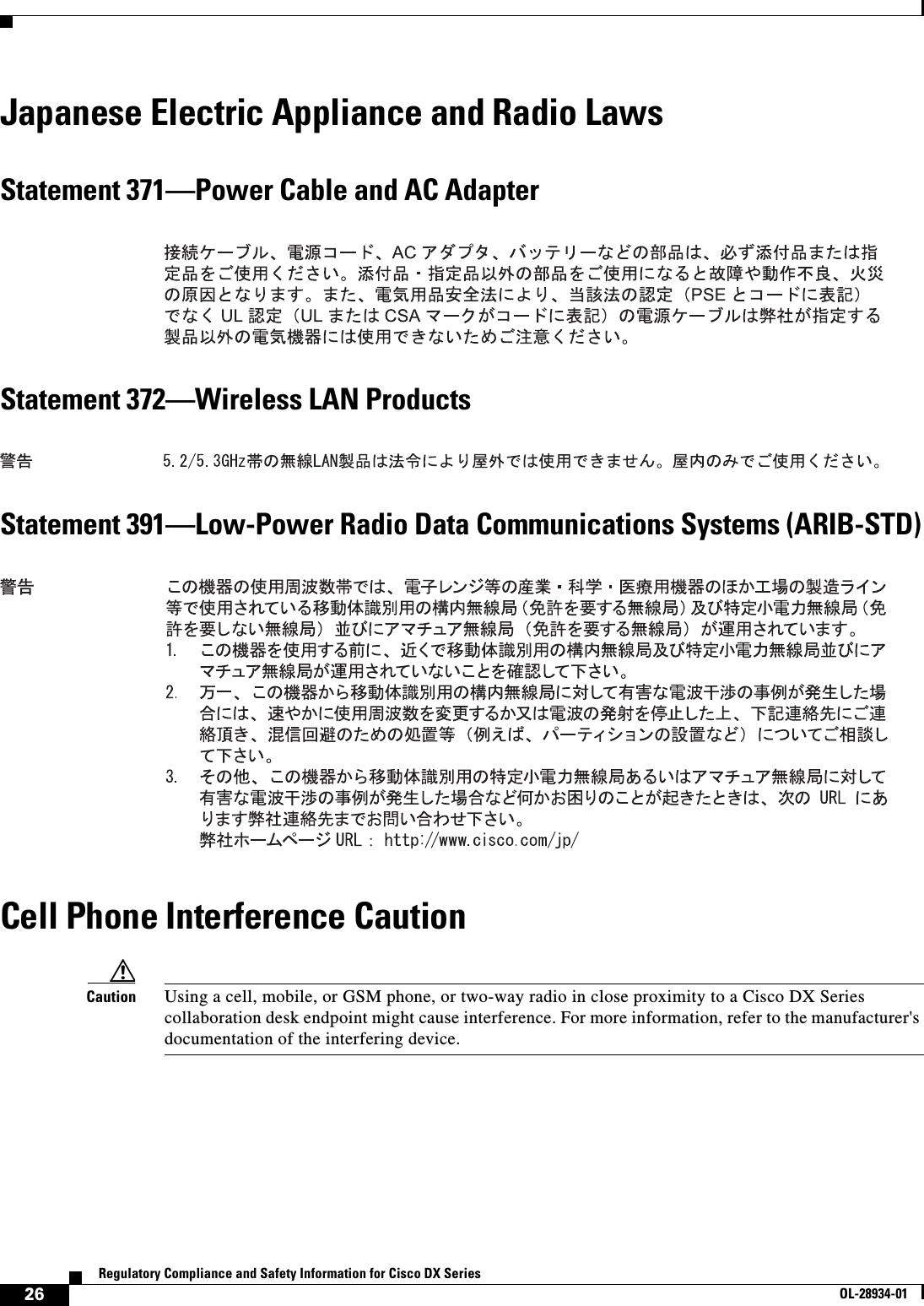  26Regulatory Compliance and Safety Information for Cisco DX SeriesOL-28934-01Japanese Electric Appliance and Radio LawsStatement 371—Power Cable and AC AdapterStatement 372—Wireless LAN ProductsStatement 391—Low-Power Radio Data Communications Systems (ARIB-STD)Cell Phone Interference CautionCaution Using a cell, mobile, or GSM phone, or two-way radio in close proximity to a Cisco DX Series collaboration desk endpoint might cause interference. For more information, refer to the manufacturer&apos;s documentation of the interfering device.