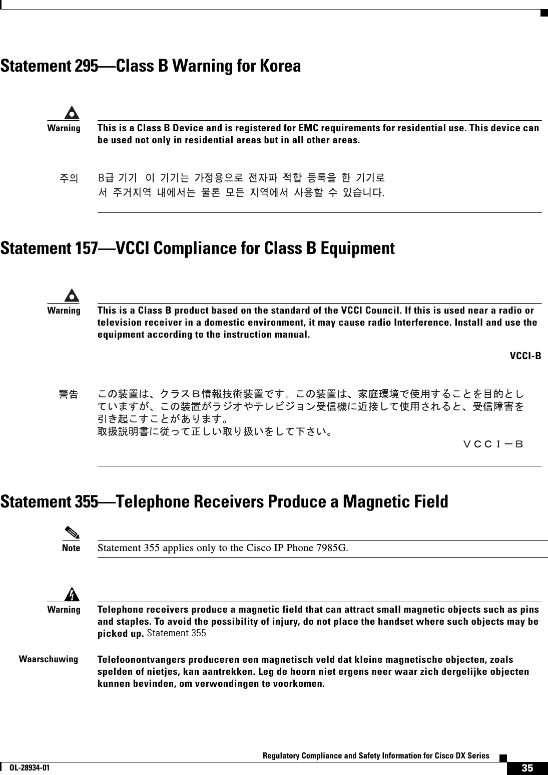  35Regulatory Compliance and Safety Information for Cisco DX SeriesOL-28934-01Statement 295—Class B Warning for KoreaStatement 157—VCCI Compliance for Class B EquipmentStatement 355—Telephone Receivers Produce a Magnetic FieldNote Statement 355 applies only to the Cisco IP Phone 7985G.WarningThis is a Class B Device and is registered for EMC requirements for residential use. This device can be used not only in residential areas but in all other areas.WarningThis is a Class B product based on the standard of the VCCI Council. If this is used near a radio or television receiver in a domestic environment, it may cause radio Interference. Install and use the equipment according to the instruction manual. VCCI-BWarningTelephone receivers produce a magnetic field that can attract small magnetic objects such as pins and staples. To avoid the possibility of injury, do not place the handset where such objects may be picked up. Statement 355WaarschuwingTelefoonontvangers produceren een magnetisch veld dat kleine magnetische objecten, zoals spelden of nietjes, kan aantrekken. Leg de hoorn niet ergens neer waar zich dergelijke objecten kunnen bevinden, om verwondingen te voorkomen.