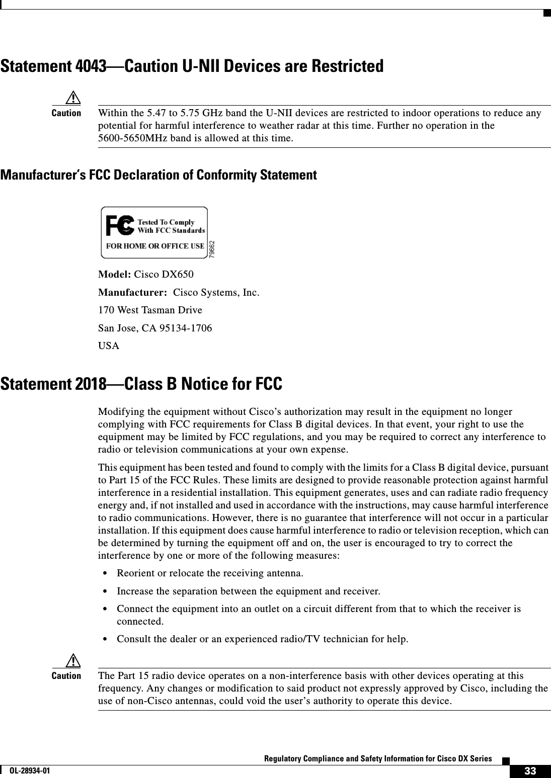  33Regulatory Compliance and Safety Information for Cisco DX SeriesOL-28934-01Statement 4043—Caution U-NII Devices are RestrictedCaution Within the 5.47 to 5.75 GHz band the U-NII devices are restricted to indoor operations to reduce any potential for harmful interference to weather radar at this time. Further no operation in the 5600-5650MHz band is allowed at this time.Manufacturer’s FCC Declaration of Conformity StatementModel: Cisco DX650Manufacturer:  Cisco Systems, Inc.170 West Tasman DriveSan Jose, CA 95134-1706USAStatement 2018—Class B Notice for FCCModifying the equipment without Cisco’s authorization may result in the equipment no longer complying with FCC requirements for Class B digital devices. In that event, your right to use the equipment may be limited by FCC regulations, and you may be required to correct any interference to radio or television communications at your own expense.This equipment has been tested and found to comply with the limits for a Class B digital device, pursuant to Part 15 of the FCC Rules. These limits are designed to provide reasonable protection against harmful interference in a residential installation. This equipment generates, uses and can radiate radio frequency energy and, if not installed and used in accordance with the instructions, may cause harmful interference to radio communications. However, there is no guarantee that interference will not occur in a particular installation. If this equipment does cause harmful interference to radio or television reception, which can be determined by turning the equipment off and on, the user is encouraged to try to correct the interference by one or more of the following measures:•Reorient or relocate the receiving antenna.•Increase the separation between the equipment and receiver.•Connect the equipment into an outlet on a circuit different from that to which the receiver is connected.•Consult the dealer or an experienced radio/TV technician for help.Caution The Part 15 radio device operates on a non-interference basis with other devices operating at this frequency. Any changes or modification to said product not expressly approved by Cisco, including the use of non-Cisco antennas, could void the user’s authority to operate this device.